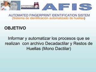 AUTOMATED FINGERPRINT IDENTIFICATION SISTEM
(Sistema de identificación automatizado de huellas)
OBJETIVO
Informar y automatizar los procesos que se
realizan con archivo Decadactilar y Restos de
Huellas (Mono Dactilar)
 