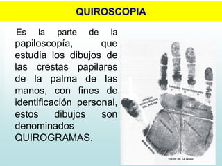 QUIROSCOPIA
Es la parte de la
papiloscopía, que
estudia los dibujos de
las crestas papilares
de la palma de las
manos, con fines de
identificación personal,
estos dibujos son
denominados
QUIROGRAMAS.
 