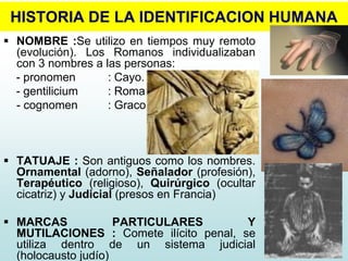 HISTORIA DE LA IDENTIFICACION HUMANA
 NOMBRE :Se utilizo en tiempos muy remoto
(evolución). Los Romanos individualizaban
con 3 nombres a las personas:
- pronomen : Cayo.
- gentilicium : Roma
- cognomen : Graco
 TATUAJE : Son antiguos como los nombres.
Ornamental (adorno), Señalador (profesión),
Terapéutico (religioso), Quirúrgico (ocultar
cicatriz) y Judicial (presos en Francia)
 MARCAS PARTICULARES Y
MUTILACIONES : Comete ilícito penal, se
utiliza dentro de un sistema judicial
(holocausto judío)
 