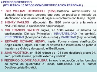 4.PERIODO CIENTIFICO
(UTILIZARON 10 DEDOS COMO IDENTIFICACION PERSONAL).
1. SIR WILLIAM HERSCHELL (1858).Británico. Administrador en
Bengala-India primera persona que pone en practica el método de
identicación con los nativos al pagar sus contratos con la imp. Digital
2. HENRY FAULDS : (Escocés). En 1880 envió carta a la revista
NATURE sobre la clasificación dactiloscópica.
3. SIR FRANCIS GALTON: Inglés, en 1888 realizo un sistema de
dactiloscópia. Dio sus Principios : INMUTABILIDAD (no cambia),
PERENNIDAD (Acompaña toda su vida) y VARIEDAD (hay variedad)
4. EDWARD RICHARD HENRY. Inglés. Forma sistema clasificación
Anglo Sajón o Inglés. En 1901 el sistema fue introducido de pleno a
Inglaterra y Gales y derogando el Bertillonaje.
5. JUAN VUCETICH, en 1896 reduce de 101 tipos dactilares a solo 04,
arco, presilla interna, presilla externa y verticilo.
6. FEDERICO OLORIZ AGUILERA, Innovo la redacción de las formulas
en forma de quebrados o líneas cartesianos. Fue el primer
Dactiloscopista Español.
 