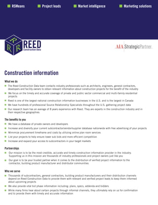 Construction information
What we do
	 The Reed Construction Data team contacts industry professionals such as architects, engineers, general contractors,
	 developers and facility owners to obtain relevant information about construction projects for the benefit of the industry
	 We focus on the timely and accurate coverage of private and public sector commercial and multi-family residential
	projects
	 Reed is one of the largest national construction information businesses in the U.S. and is the largest in Canada
	 We have hundreds of professional Source Relationship Specialists throughout the U.S. gathering project data
	 Our research team has an average of 8 years experience with Reed. They are experts in the construction industry and in 			
	 their respective geographies
The benefits to you
	 We have a database of private owners and developers
	 Increase and diversify your current subcontractor/vendor/supplier database nationwide with free advertising of your projects
	 Mimimize procurement timeframe and costs by utilizing online plan room services
	 List your projects to help ensure lower sub bids and more efficient competition
	 Increase and expand your access to subcontractors in your target markets
Partnerships
	 Our mission is to be the most credible, accurate and timely construction information provider in the industry.
	 Supporting us in this mission are thousands of industry professionals and project owners just like you
	 Our goal is to be your trusted partner when it comes to the distribution of verified project information to the
	 contractor, building product manufacturer and distributor communities
Who we serve
	 Thousands of subcontractors, general contractors, building product manufacturers and their distribution channels
	 depend on Reed Construction Data to provide them with relevant and verified project leads to keep them informed 			
	 about upcoming projects
	 We also provide vital bid phase information including: plans, specs, addenda and bidders
	 While many firms hear about certain projects through informal channels, they ultimately rely on us for confirmation 			
	 and to provide them with timely and accurate information
RSMeans Project leads Market intelligence Marketing solutions
 