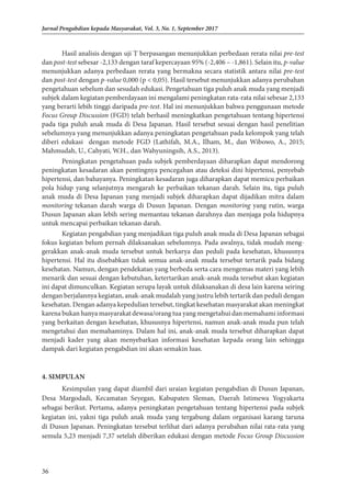 36
Jurnal Pengabdian kepada Masyarakat, Vol. 3, No. 1, September 2017
Hasil analisis dengan uji T berpasangan menunjukkan perbedaan rerata nilai pre-test
dan post-test sebesar -2,133 dengan taraf kepercayaan 95% (-2,406 – -1,861). Selain itu, p-value
menunjukkan adanya perbedaan rerata yang bermakna secara statistik antara nilai pre-test
dan post-test dengan p-value 0,000 (p < 0,05). Hasil tersebut menunjukkan adanya perubahan
pengetahuan sebelum dan sesudah edukasi. Pengetahuan tiga puluh anak muda yang menjadi
subjek dalam kegiatan pemberdayaan ini mengalami peningkatan rata-rata nilai sebesar 2,133
yang berarti lebih tinggi daripada pre-test. Hal ini menunjukkan bahwa penggunaan metode
Focus Group Discussion (FGD) telah berhasil meningkatkan pengetahuan tentang hipertensi
pada tiga puluh anak muda di Desa Japanan. Hasil tersebut sesuai dengan hasil penelitian
sebelumnya yang menunjukkan adanya peningkatan pengetahuan pada kelompok yang telah
diberi edukasi dengan metode FGD (Lathifah, M.A., Ilham, M., dan Wibowo, A., 2015;
Mahmudah, U., Cahyati, W.H., dan Wahyuningsih, A.S., 2013).
Peningkatan pengetahuan pada subjek pemberdayaan diharapkan dapat mendorong
peningkatan kesadaran akan pentingnya pencegahan atau deteksi dini hipertensi, penyebab
hipertensi, dan bahayanya. Peningkatan kesadaran juga diharapkan dapat memicu perbaikan
pola hidup yang selanjutnya mengarah ke perbaikan tekanan darah. Selain itu, tiga puluh
anak muda di Desa Japanan yang menjadi subjek diharapkan dapat dijadikan mitra dalam
monitoring tekanan darah warga di Dusun Japanan. Dengan monitoring yang rutin, warga
Dusun Japanan akan lebih sering memantau tekanan darahnya dan menjaga pola hidupnya
untuk mencapai perbaikan tekanan darah.
Kegiatan pengabdian yang menjadikan tiga puluh anak muda di Desa Japanan se­­
ba­
gai
fokus kegiatan belum pernah dilaksanakan sebelumnya. Pada awalnya, tidak mudah meng­
gerakkan anak-anak muda tersebut untuk berkarya dan peduli pada kesehatan, khususnya
hipertensi. Hal itu disebabkan tidak semua anak-anak muda tersebut tertarik pada bidang
kesehatan. Namun, dengan pendekatan yang berbeda serta cara mengemas materi yang lebih
menarik dan sesuai dengan kebutuhan, ketertarikan anak-anak muda tersebut akan kegiatan
ini dapat dimunculkan. Kegiatan serupa layak untuk dilaksanakan di desa lain karena seiring
dengan berjalannya kegiatan, anak-anak mudalah yang justru lebih tertarik dan peduli dengan
kesehatan. Dengan adanya kepedulian tersebut, tingkat kesehatan masyarakat akan meningkat
karena bukan hanya masyarakat dewasa/orang tua yang mengetahui dan memahami informasi
yang berkaitan dengan kesehatan, khususnya hipertensi, namun anak-anak muda pun telah
mengetahui dan memahaminya. Dalam hal ini, anak-anak muda tersebut diharapkan dapat
menjadi kader yang akan menyebarkan informasi kesehatan kepada orang lain sehingga
dampak dari kegiatan pengabdian ini akan semakin luas.
4. SIMPULAN
Kesimpulan yang dapat diambil dari uraian kegiatan pengabdian di Dusun Japanan,
Desa Margodadi, Kecamatan Seyegan, Kabupaten Sleman, Daerah Istimewa Yogyakarta
sebagai berikut. Pertama, adanya peningkatan pengetahuan tentang hipertensi pada subjek
kegiatan ini, yakni tiga puluh anak muda yang tergabung dalam organisasi karang taruna
di Dusun Japanan. Peningkatan tersebut terlihat dari adanya perubahan nilai rata-rata yang
semula 5,23 menjadi 7,37 setelah diberikan edukasi dengan metode Focus Group Discussion
 