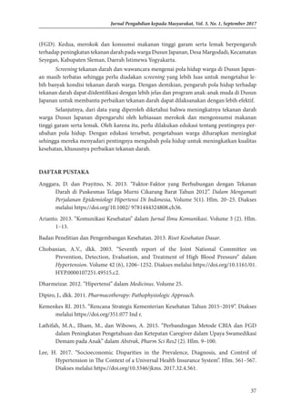 37
Jurnal Pengabdian kepada Masyarakat, Vol. 3, No. 1, September 2017
(FGD). Kedua, merokok dan konsumsi makanan tinggi garam serta lemak berpengaruh
terhadap peningkatan tekanan darah pada warga Dusun Japanan, Desa Margodadi, Kecamatan
Seyegan, Kabupaten Sleman, Daerah Istimewa Yogyakarta.
Screening tekanan darah dan wawancara mengenai pola hidup warga di Dusun Japan­
an masih terbatas sehingga perlu diadakan screening yang lebih luas untuk mengetahui le­
bih banyak kondisi tekanan darah warga. Dengan demikian, pengaruh pola hidup terha­
dap
tekanan darah dapat diidentifikasi dengan lebih jelas dan program anak-anak muda di Dusun
Japanan untuk membantu perbaikan tekanan darah dapat dilaksanakan dengan lebih efektif.
Selanjutnya, dari data yang diperoleh diketahui bahwa meningkatnya tekanan darah
warga Dusun Japanan dipengaruhi oleh kebiasaan merokok dan mengonsumsi makanan
tinggi garam serta lemak. Oleh karena itu, perlu dilakukan edukasi tentang pentingnya per­
ubahan pola hidup. Dengan edukasi tersebut, pengetahuan warga diharapkan mening­
kat
sehingga mereka menyadari pentingnya mengubah pola hidup untuk meningkatkan kualitas
ke­
sehatan, khususnya perbaikan tekanan darah.
DAFTAR PUSTAKA
Anggara, D. dan Prayitno, N. 2013. “Faktor-Faktor yang Berhubungan dengan Tekanan
Darah di Puskesmas Telaga Murni Cikarang Barat Tahun 2012”. Dalam Mengamati
Perjalanan Epidemiologi Hipertensi Di Indonesia, Volume 5(1). Hlm. 20–25. Diakses
melalui https://doi.org/10.1002/ 9781444324808.ch36.
Arianto. 2013. “Komunikasi Kesehatan” dalam Jurnal Ilmu Komunikasi. Volume 3 (2). Hlm.
1–13.
Badan Penelitian dan Pengembangan Kesehatan. 2013. Riset Kesehatan Dasar.
Chobanian, A.V., dkk. 2003. “Seventh report of the Joint National Committee on
Prevention, Detection, Evaluation, and Treatment of High Blood Pressure” dalam
Hypertension. Volume 42 (6), 1206–1252. Diakses melalui https://doi.org/10.1161/01.
HYP.0000107251.49515.c2.
Dharmeizar. 2012. “Hipertensi” dalam Medicinus. Volume 25.
Dipiro, J., dkk. 2011. Pharmacotherapy: Pathophysiologic Approach.
Kemenkes RI. 2015. “Rencana Strategis Kementerian Kesehatan Tahun 2015–2019”. Diakses
melalui https://doi.org/351.077 Ind r.
Lathifah, M.A., Ilham, M., dan Wibowo, A. 2015. “Perbandingan Metode CBIA dan FGD
dalam Peningkatan Pengetahuan dan Ketepatan Caregiver dalam Upaya Swamedikasi
Demam pada Anak” dalam Abstrak, Pharm Sci Res2 (2). Hlm. 9–100.
Lee, H. 2017. “Socioeconomic Disparities in the Prevalence, Diagnosis, and Control of
Hypertension in The Context of a Universal Health Insurance System”. Hlm. 561–567.
Diakses melalui https://doi.org/10.3346/jkms. 2017.32.4.561.
 