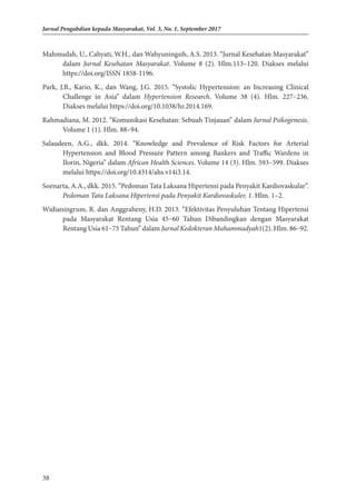 38
Jurnal Pengabdian kepada Masyarakat, Vol. 3, No. 1, September 2017
Mahmudah, U., Cahyati, W.H., dan Wahyuningsih, A.S. 2013. “Jurnal Kesehatan Masyarakat”
dalam Jurnal Kesehatan Masyarakat. Volume 8 (2). Hlm.113–120. Diakses melalui
https://doi.org/ISSN 1858-1196.
Park, J.B., Kario, K., dan Wang, J.G. 2015. “Systolic Hypertension: an Increasing Clinical
Challenge in Asia” dalam Hypertension Research. Volume 38 (4). Hlm. 227–236.
Diakses melalui https://doi.org/10.1038/hr.2014.169.
Rahmadiana, M. 2012. “Komunikasi Kesehatan: Sebuah Tinjauan” dalam Jurnal Psikogenesis.
Volume 1 (1). Hlm. 88–94.
Salaudeen, A.G., dkk. 2014. “Knowledge and Prevalence of Risk Factors for Arterial
Hypertension and Blood Pressure Pattern among Bankers and Traffic Wardens in
Ilorin, Nigeria” dalam African Health Sciences. Volume 14 (3). Hlm. 593–599. Diakses
melalui https://doi.org/10.4314/ahs.v14i3.14.
Soenarta, A.A., dkk. 2015. “Pedoman Tata Laksana Hipertensi pada Penyakit Kardiovaskular”.
Pedoman Tata Laksana Hipertensi pada Penyakit Kardiovaskuler, 1. Hlm. 1–2.
Widianingrum, R. dan Anggraheny, H.D. 2013. “Efektivitas Penyuluhan Tentang Hipertensi
pada Masyarakat Rentang Usia 45–60 Tahun Dibandingkan dengan Masyarakat
Rentang Usia 61–75 Tahun” dalam Jurnal Kedokteran Muhammadyah1(2). Hlm. 86–92.
 