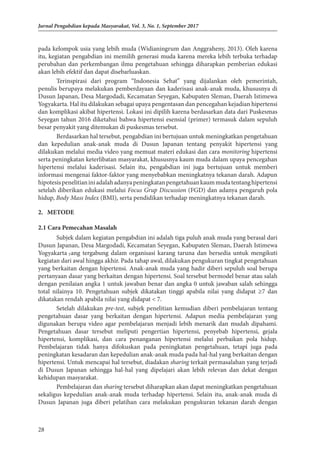 28
Jurnal Pengabdian kepada Masyarakat, Vol. 3, No. 1, September 2017
pada kelompok usia yang lebih muda (Widianingrum dan Anggraheny, 2013). Oleh karena
itu, kegiatan pengabdian ini memilih generasi muda karena mereka lebih terbuka terhadap
perubahan dan perkembangan ilmu pengetahuan sehingga diharapkan pemberian edukasi
akan lebih efektif dan dapat disebarluaskan.
Terinspirasi dari program “Indonesia Sehat” yang dijalankan oleh pemerintah,
penulis berupaya melakukan pemberdayaan dan kaderisasi anak-anak muda, khususnya di
Dusun Japanan, Desa Margodadi, Kecamatan Seyegan, Kabupaten Sleman, Daerah Istimewa
Yogyakarta. Hal itu dilakukan sebagai upaya pengentasan dan pencegahan kejadian hipertensi
dan komplikasi akibat hipertensi. Lokasi ini dipilih karena berdasarkan data dari Puskesmas
Seyegan tahun 2016 diketahui bahwa hipertensi esensial (primer) termasuk dalam sepuluh
besar penyakit yang ditemukan di puskesmas tersebut.
Berdasarkan hal tersebut, pengabdian ini bertujuan untuk meningkatkan pengetahuan
dan kepedulian anak-anak muda di Dusun Japanan tentang penyakit hipertensi yang
dilakukan melalui media video yang memuat materi edukasi dan cara monitoring hipertensi
serta peningkatan keterlibatan masyarakat, khususnya kaum muda dalam upaya pencegahan
hipertensi melalui kaderisasi. Selain itu, pengabdian ini juga bertujuan untuk memberi
informasi mengenai faktor-faktor yang menyebabkan meningkatnya tekanan darah. Adapun
hipotesispenelitianiniadalahadanyapeningkatanpengetahuankaummudatentanghipertensi
setelah diberikan edukasi melalui Focus Grup Discussion (FGD) dan adanya pengaruh pola
hidup, Body Mass Index (BMI), serta pendidikan terhadap meningkatnya tekanan darah.
2.	METODE
2.1 Cara Pemecahan Masalah
Subjek dalam kegiatan pengabdian ini adalah tiga puluh anak muda yang berasal dari
Dusun Japanan, Desa Margodadi, Kecamatan Seyegan, Kabupaten Sleman, Daerah Istimewa
Yogyakarta yang tergabung dalam organisasi karang taruna dan bersedia untuk mengikuti
kegiatan dari awal hingga akhir. Pada tahap awal, dilakukan pengukuran tingkat pengetahuan
yang berkaitan dengan hipertensi. Anak-anak muda yang hadir diberi sepuluh soal berupa
pertanyaan dasar yang berkaitan dengan hipertensi. Soal tersebut bermodel benar atau salah
dengan penilaian angka 1 untuk jawaban benar dan angka 0 untuk jawaban salah sehingga
total nilainya 10. Pengetahuan subjek dikatakan tinggi apabila nilai yang didapat ≥7 dan
dikatakan rendah apabila nilai yang didapat < 7.
Setelah dilakukan pre-test, subjek penelitian kemudian diberi pembelajaran tentang
pengetahuan dasar yang berkaitan dengan hipertensi. Adapun media pembelajaran yang
digunakan berupa video agar pembelajaran menjadi lebih menarik dan mudah dipahami.
Pengetahuan dasar tersebut meliputi pengertian hipertensi, penyebab hipertensi, gejala
hipertensi, komplikasi, dan cara penanganan hipertensi melalui perbaikan pola hidup.
Pembelajaran tidak hanya difokuskan pada peningkatan pengetahuan, tetapi juga pada
peningkatan kesadaran dan kepedulian anak-anak muda pada hal-hal yang berkaitan dengan
hipertensi. Untuk mencapai hal tersebut, diadakan sharing terkait permasalahan yang terjadi
di Dusun Japanan sehingga hal-hal yang dipelajari akan lebih relevan dan dekat dengan
kehidupan masyarakat.
Pembelajaran dan sharing tersebut diharapkan akan dapat meningkatkan pengetahuan
sekaligus kepedulian anak-anak muda terhadap hipertensi. Selain itu, anak-anak muda di
Dusun Japanan juga diberi pelatihan cara melakukan pengukuran tekanan darah dengan
 