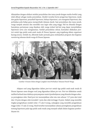 34
Jurnal Pengabdian kepada Masyarakat, Vol. 3, No. 1, September 2017
dilanjutkan dengan edukasi melalui penyuluhan dan tanya jawab dengan media booklet yang
telah dibuat sebagai media penyuluhan. Booklet tersebut berisi pengertian hipertensi, tanda
dan gejala hipertensi, penyebab hipertensi, bahaya hipertensi, cara mengatasi hipertensi, dan
perbaikan pola hidup guna memperbaiki tekanan darah. Saat penyuluhan dan tanya jawab,
warga tampak antusias dan memiliki rasa ingin tahu yang tinggi. Hal itu ditandai dengan
banyaknya pertanyaan yang diajukan oleh warga terkait hal-hal yang dapat menyebabkan
hipertensi serta cara mengatasinya. Setelah penyuluhan selesai, kemudian dilakukan post-
test untuk tiga puluh anak-anak muda di Dusun Japanan yang tergabung dalam organisasi
karang taruna. Setelah itu, dibentuk kader pemuda guna melanjutkan program dan kegiatan
monitoring tekanan darah warga di Dusun Japanan.
Gambar 4 Senam Sehat sebagai Langkah Awal Perbaikan Tekanan Darah Warga
Adapun soal yang digunakan dalam post-test untuk tiga puluh anak-anak muda di
Dusun Japanan sama dengan soal yang digunakan dalam pre-test. Post-test dilakukan untuk
melihat berhasil atau tidaknya penyampaian materi/pembelajaran yang ditandai dengan adan-
ya peningkatan nilai. Hasil post-test menunjukkan nilai rata-rata sebesar 7,37 poin dari total
skor 10 poin dengan nilai terendah 5 poin dan nilai tertinggi 10 poin. Subjek yang memiliki
tingkat pengetahuan rendah (nilai <7) ada 8 orang, sedangkan yang memiliki pengetahuan
tinggi (nilai ≥7) ada 22 orang. Hasil tersebut menunjukkan adanya peningkatan pengetahuan
tentang hipertensi pada tiga puluh anak muda yang menjadi subjek dalam kegiatan pember-
dayaan ini.
 