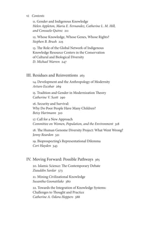 vi       Contents
11. Gender and Indigenous Knowledge
Helen Appleton, Maria E. Fernandez, Catherine L. M. Hill,
and Consuelo Quiroz 211
12. Whose Knowledge, Whose Genes, Whose Rights?
Stephen B. Brush 225
13. The Role of the Global Network of Indigenous
Knowledge Resource Centers in the Conservation
of Cultural and Biological Diversity
D. Michael Warren 247
III. Residues and Reinventions 263
14. Development and the Anthropology of Modernity
Arturo Escobar 269
15. Tradition and Gender in Modernization Theory
Catherine V. Scott 290
16. Security and Survival:
Why Do Poor People Have Many Children?
Betsy Hartmann 310
17. Call for a New Approach
Committee on Women, Population, and the Environment 318
18. The Human Genome Diversity Project: What Went Wrong?
Jenny Reardon 321
19. Bioprospecting’s Representational Dilemma
Cori Hayden 343
IV. Moving Forward: Possible Pathways 365
20. Islamic Science: The Contemporary Debate
Ziauddin Sardar 373
21. Mining Civilizational Knowledge
Susantha Goonatilake 380
22. Towards the Integration of Knowledge Systems:
Challenges to Thought and Practice
Catherine A. Odora Hoppers 388
 