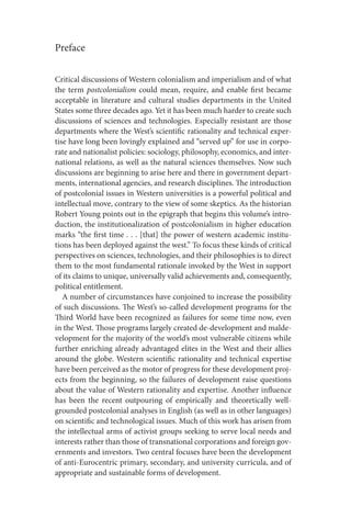 Preface
Critical discussions of Western colonialism and imperialism and of what
the term postcolonialism could mean, require, and enable first became
acceptable in literature and cultural studies departments in the United
States some three decades ago. Yet it has been much harder to create such
discussions of sciences and technologies. Especially resistant are those
departments where the West’s scientific rationality and technical exper-
tise have long been lovingly explained and “served up” for use in corpo-
rate and nationalist policies: sociology, philosophy, economics, and inter-
national relations, as well as the natural sciences themselves. Now such
discussions are beginning to arise here and there in government depart-
ments, international agencies, and research disciplines. The introduction
of postcolonial issues in Western universities is a powerful political and
intellectual move, contrary to the view of some skeptics. As the historian
Robert Young points out in the epigraph that begins this volume’s intro-
duction, the institutionalization of postcolonialism in higher education
marks “the first time . . . [that] the power of western academic institu-
tions has been deployed against the west.” To focus these kinds of critical
perspectives on sciences, technologies, and their philosophies is to direct
them to the most fundamental rationale invoked by the West in support
of its claims to unique, universally valid achievements and, consequently,
political entitlement.
A number of circumstances have conjoined to increase the possibility
of such discussions. The West’s so-called development programs for the
Third World have been recognized as failures for some time now, even
in the West. Those programs largely created de-development and malde-
velopment for the majority of the world’s most vulnerable citizens while
further enriching already advantaged elites in the West and their allies
around the globe. Western scientific rationality and technical expertise
have been perceived as the motor of progress for these development proj-
ects from the beginning, so the failures of development raise questions
about the value of Western rationality and expertise. Another influence
has been the recent outpouring of empirically and theoretically well-
grounded postcolonial analyses in English (as well as in other languages)
on scientific and technological issues. Much of this work has arisen from
the intellectual arms of activist groups seeking to serve local needs and
interests rather than those of transnational corporations and foreign gov-
ernments and investors. Two central focuses have been the development
of anti-Eurocentric primary, secondary, and university curricula, and of
appropriate and sustainable forms of development.
 