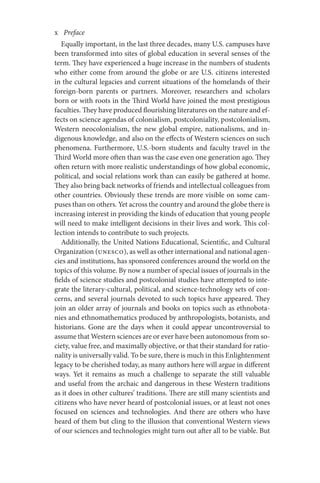 x       Preface
Equally important, in the last three decades, many U.S. campuses have
been transformed into sites of global education in several senses of the
term. They have experienced a huge increase in the numbers of students
who either come from around the globe or are U.S. citizens interested
in the cultural legacies and current situations of the homelands of their
foreign-born parents or partners. Moreover, researchers and scholars
born or with roots in the Third World have joined the most prestigious
faculties. They have produced flourishing literatures on the nature and ef-
fects on science agendas of colonialism, postcoloniality, postcolonialism,
Western neocolonialism, the new global empire, nationalisms, and in-
digenous knowledge, and also on the effects of Western sciences on such
phenomena. Furthermore, U.S.-born students and faculty travel in the
Third World more often than was the case even one generation ago. They
often return with more realistic understandings of how global economic,
political, and social relations work than can easily be gathered at home.
They also bring back networks of friends and intellectual colleagues from
other countries. Obviously these trends are more visible on some cam-
puses than on others. Yet across the country and around the globe there is
increasing interest in providing the kinds of education that young people
will need to make intelligent decisions in their lives and work. This col-
lection intends to contribute to such projects.
Additionally, the United Nations Educational, Scientific, and Cultural
Organization (UNESCO), as well as other international and national agen-
cies and institutions, has sponsored conferences around the world on the
topics of this volume. By now a number of special issues of journals in the
fields of science studies and postcolonial studies have attempted to inte-
grate the literary-cultural, political, and science-technology sets of con-
cerns, and several journals devoted to such topics have appeared. They
join an older array of journals and books on topics such as ethnobota-
nies and ethnomathematics produced by anthropologists, botanists, and
historians. Gone are the days when it could appear uncontroversial to
assume that Western sciences are or ever have been autonomous from so-
ciety, value free, and maximally objective, or that their standard for ratio-
nality is universally valid. To be sure, there is much in this Enlightenment
legacy to be cherished today, as many authors here will argue in different
ways. Yet it remains as much a challenge to separate the still valuable
and useful from the archaic and dangerous in these Western traditions
as it does in other cultures’ traditions. There are still many scientists and
citizens who have never heard of postcolonial issues, or at least not ones
focused on sciences and technologies. And there are others who have
heard of them but cling to the illusion that conventional Western views
of our sciences and technologies might turn out after all to be viable. But
 