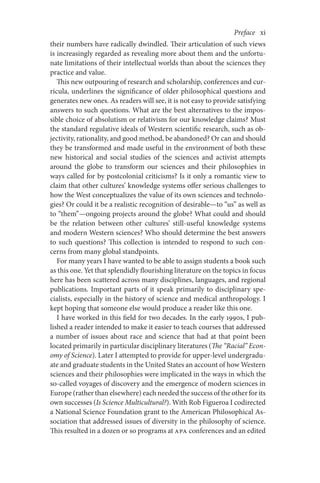 Preface     xi
their numbers have radically dwindled. Their articulation of such views
is increasingly regarded as revealing more about them and the unfortu-
nate limitations of their intellectual worlds than about the sciences they
practice and value.
This new outpouring of research and scholarship, conferences and cur-
ricula, underlines the significance of older philosophical questions and
generates new ones. As readers will see, it is not easy to provide satisfying
answers to such questions. What are the best alternatives to the impos­
sible choice of absolutism or relativism for our knowledge claims? Must
the standard regulative ideals of Western scientific research, such as ob-
jectivity, rationality, and good method, be abandoned? Or can and should
they be transformed and made useful in the environment of both these
new historical and social studies of the sciences and activist attempts
around the globe to transform our sciences and their philosophies in
ways called for by postcolonial criticisms? Is it only a romantic view to
claim that other cultures’ knowledge systems offer serious challenges to
how the West conceptualizes the value of its own sciences and technolo-
gies? Or could it be a realistic recognition of desirable—to “us” as well as
to “them”—ongoing projects around the globe? What could and should
be the relation between other cultures’ still-useful knowledge systems
and modern Western sciences? Who should determine the best answers
to such questions? This collection is intended to respond to such con-
cerns from many global standpoints.
For many years I have wanted to be able to assign students a book such
as this one. Yet that splendidly flourishing literature on the topics in focus
here has been scattered across many disciplines, languages, and regional
publications. Important parts of it speak primarily to disciplinary spe-
cialists, especially in the history of science and medical anthropology. I
kept hoping that someone else would produce a reader like this one.
I have worked in this field for two decades. In the early 1990s, I pub-
lished a reader intended to make it easier to teach courses that addressed
a number of issues about race and science that had at that point been
located primarily in particular disciplinary literatures (The “Racial” Econ-
omy of Science). Later I attempted to provide for upper-level undergradu-
ate and graduate students in the United States an account of how Western
sciences and their philosophies were implicated in the ways in which the
so-called voyages of discovery and the emergence of modern sciences in
Europe (rather than elsewhere) each needed the success of the other for its
own successes (Is Science Multicultural?). With Rob Figueroa I codirected
a National Science Foundation grant to the American Philosophical As-
sociation that addressed issues of diversity in the philosophy of science.
This resulted in a dozen or so programs at APA conferences and an edited
 
