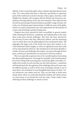 Preface     xiii
tiplicity of sites around the globe where colonial and postcolonial issues
arise. Yet I must admit that there is little here specifically on important
parts of the world such as Eastern Europe, China, Japan, Australia, or the
Middle East. Readers will recognize that the British and American colo-
nialisms and imperialisms receive the most attention. This collection has
focused on presenting as broad and deep as possible a range of issues, but
at the cost of lacking equal representation to different areas of the globe,
which is in itself an important issue with implications for the histories of
science and technology outside missing areas.
Chapters have been selected for their accessibility to general readers
while retaining the freshness, complexity, and sophistication in the ways
these works pose relevant challenges. They have also been selected for
the diversity of issues that they collectively address, and the interesting
ways in which they raise the philosophical issues mentioned earlier. The
epigraphs that begin each of the book’s four parts alert readers to rel-
evant influential earlier insights, as well as to significant issues that could
not be represented by full texts. My introduction to the book identifies a
number of issues and challenges that readers can pursue through the four
parts, and the part introductions set each part in relevant contexts.
This is an especially auspicious time to be considering these fascinating
but often perplexing issues. Yearnings for equitable social transformation
have been arising with increasing force around the globe and within vir-
tually every society. In each case they are met with resistance—sometimes
well intentioned, alas. Recognition of the challenges that such issues raise
for different groups, as well as of the array of strategies already in use to
meet them, can contribute to more thoughtful discussions of where “we”
are (whosoever you readers may be). They can also help us think more
clearly about where we could and should be headed, and which actions
we must pursue to see beyond the next few steps. I hope readers enjoy
reflecting on these challenges as much as I have.
 