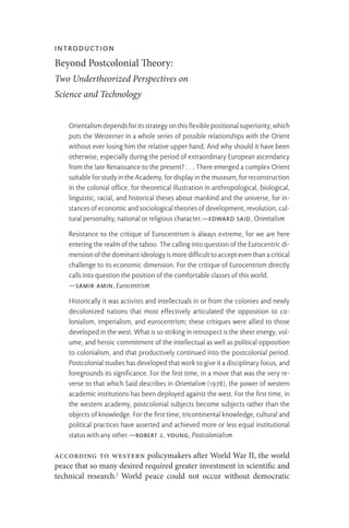 Introduction
Beyond Postcolonial Theory:
Two Undertheorized Perspectives on
Science and Technology
Orientalismdependsforitsstrategyonthisflexiblepositionalsuperiority,which
puts the Westerner in a whole series of possible relationships with the Orient
without ever losing him the relative upper hand. And why should it have been
otherwise, especially during the period of extraordinary European ascendancy
from the late Renaissance to the present? . . . There emerged a complex Orient
suitableforstudyintheAcademy,fordisplayinthemuseum,forreconstruction
in the colonial office, for theoretical illustration in anthropological, biological,
linguistic, racial, and historical theses about mankind and the universe, for in-
stances of economic and sociological theories of development, revolution, cul-
tural personality, national or religious character.—Edward Said, Orientalism
Resistance to the critique of Eurocentrism is always extreme, for we are here
entering the realm of the taboo. The calling into question of the Eurocentric di-
mensionofthedominantideologyismoredifficulttoaccepteventhanacritical
challenge to its economic dimension. For the critique of Eurocentrism directly
calls into question the position of the comfortable classes of this world.
—Samir Amin, Eurocentrism
Historically it was activists and intellectuals in or from the colonies and newly
decolonized nations that most effectively articulated the opposition to co-
lonialism, imperialism, and eurocentrism; these critiques were allied to those
developed in the west. What is so striking in retrospect is the sheer energy, vol-
ume, and heroic commitment of the intellectual as well as political opposition
to colonialism, and that productively continued into the postcolonial period.
Postcolonial studies has developed that work to give it a disciplinary focus, and
foregrounds its significance. For the first time, in a move that was the very re-
verse to that which Said describes in Orientalism (1978), the power of western
academic institutions has been deployed against the west. For the first time, in
the western academy, postcolonial subjects become subjects rather than the
objects of knowledge. For the first time, tricontinental knowledge, cultural and
political practices have asserted and achieved more or less equal institutional
status with any other.—Robert J. Young, Postcolonialism
According to Western policymakers after World War II, the world
peace that so many desired required greater investment in scientific and
technical research.1
World peace could not occur without democratic
 
