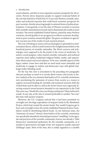 2       Introduction
social relations, and this in turn required economic prosperity for all so-
cieties. Poverty drove desperate peoples to support irrational beliefs of
the sort that had led to World War II. It was only Western scientific ratio-
nality and technical expertise that could boost economic prosperity for
poor societies, thereby attracting people to rational forms of political par-
ticipation. Consequently, it was the duty of Western societies to increase
their scientific and technical research and to disseminate the results to poor
societies. The newly established United Nations, joined by many Western
countries, moved quickly to set up agencies to deliver economic develop-
ment to poor societies around the globe. The green revolution in agricul-
ture was just one of the results of such research projects.
This way of looking at science and social progress is grounded in mod-
ernization theory, which is itself rooted in the Enlightenment belief in the
beneficial powers of scientific rationality. The West’s sciences and tech-
nologies were supposed to be the jewels in the crown of modernity. To
achieve social progress, value-neutral scientific rationality and technical
expertise must replace traditional religious beliefs, myths, and supersti-
tions about nature and social relations. To be sure, valuable aspects of this
legacy endure. Some have said that we need much more rationality and
modernity to engage in realistic and democratic ways with global chal-
lenges today (Harding 2008).
Yet the way this view is articulated in the preceding two paragraphs
obscures perhaps as much as it reveals about science and society in his-
tory. Indeed, at the very moment that leaders of U.S. scientific institutions
were proclaiming the autonomy of science from society as a reason to
support increased funding for scientific and technical research, both the
United States and its allies as well as the Soviet Union were vigorously di-
recting research toward projects intended to win superiority in the Cold
War arms race. Would this arms race bring world peace? Many believed it
would. At any rate, at the time it seemed preferable to another “hot war,”
this time with nuclear weapons.
Moreover, the U.S. Congress noticed that it had been permitted no
oversight over the huge expenditure of taxpayer funds in the Manhattan
Project, which had created the atomic bomb. Nor would Congress get to
have such oversight in how the newly established National Science Foun-
dation would be distributing federal funds. As one historian notes, the
“autonomy of science” rhetoric from leaders of the scientific community
was specifically intended to forestall government “meddling” in the agen-
das and practices of the scientific community. Science was already a “little
democracy,” proclaimed spokesmen for the scientific community, so it
needed no government oversight of the sort taxpayers usually expected
(Hollinger 1996). Most of the time, this is widely regarded as a sensible
 