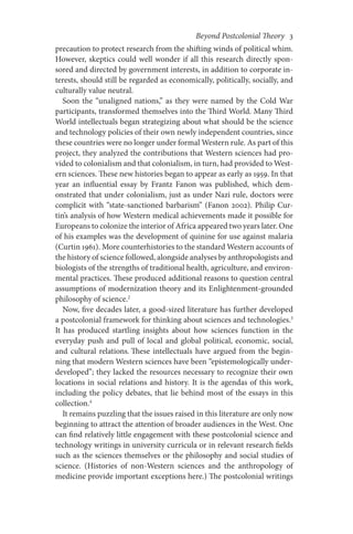 Beyond Postcolonial Theory    3
precaution to protect research from the shifting winds of political whim.
However, skeptics could well wonder if all this research directly spon-
sored and directed by government interests, in addition to corporate in-
terests, should still be regarded as economically, politically, socially, and
culturally value neutral.
Soon the “unaligned nations,” as they were named by the Cold War
participants, transformed themselves into the Third World. Many Third
World intellectuals began strategizing about what should be the science
and technology policies of their own newly independent countries, since
these countries were no longer under formal Western rule. As part of this
project, they analyzed the contributions that Western sciences had pro-
vided to colonialism and that colonialism, in turn, had provided to West-
ern sciences. These new histories began to appear as early as 1959. In that
year an influential essay by Frantz Fanon was published, which dem-
onstrated that under colonialism, just as under Nazi rule, doctors were
complicit with “state-sanctioned barbarism” (Fanon 2002). Philip Cur-
tin’s analysis of how Western medical achievements made it possible for
Europeans to colonize the interior of Africa appeared two years later. One
of his examples was the development of quinine for use against malaria
(Curtin 1961). More counterhistories to the standard Western accounts of
the history of science followed, alongside analyses by anthropologists and
biologists of the strengths of traditional health, agriculture, and environ-
mental practices. These produced additional reasons to question central
assumptions of modernization theory and its Enlightenment-grounded
philosophy of science.2
Now, five decades later, a good-sized literature has further developed
a postcolonial framework for thinking about sciences and technologies.3
It has produced startling insights about how sciences function in the
everyday push and pull of local and global political, economic, social,
and cultural relations. These intellectuals have argued from the begin-
ning that modern Western sciences have been “epistemologically under-
developed”; they lacked the resources necessary to recognize their own
locations in social relations and history. It is the agendas of this work,
including the policy debates, that lie behind most of the essays in this
collection.4
It remains puzzling that the issues raised in this literature are only now
beginning to attract the attention of broader audiences in the West. One
can find relatively little engagement with these postcolonial science and
technology writings in university curricula or in relevant research fields
such as the sciences themselves or the philosophy and social studies of
science. (Histories of non-Western sciences and the anthropology of
medicine provide important exceptions here.) The postcolonial writings
 