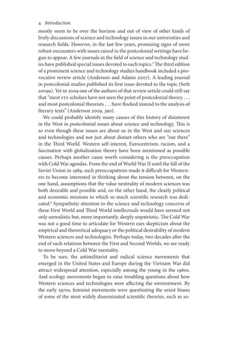 4       Introduction
mostly seem to be over the horizon and out of view of other kinds of
lively discussions of science and technology issues in our universities and
research fields. However, in the last few years, promising signs of more
robust encounters with issues raised in the postcolonial writings have be-
gun to appear. A few journals in the field of science and technology stud-
ies have published special issues devoted to such topics.5
The third edition
of a prominent science and technology studies handbook included a pro-
vocative review article (Anderson and Adams 2007). A leading journal
in postcolonial studies published its first issue devoted to the topic (Seth
2009a). Yet in 2009 one of the authors of that review article could still say
that “most STS scholars have not seen the point of postcolonial theory. . . .
and most postcolonial theorists . . . have flocked instead to the analysis of
literary texts” (Anderson 2009, 390).
We could probably identify many causes of this history of disinterest
in the West in postcolonial issues about science and technology. This is
so even though these issues are about us in the West and our sciences
and technologies and not just about distant others who are “out there”
in the Third World. Western self-interest, Eurocentrism, racism, and a
fascination with globalization theory have been mentioned as possible
causes. Perhaps another cause worth considering is the preoccupation
with Cold War agendas. From the end of World War II until the fall of the
Soviet Union in 1989, such preoccupations made it difficult for Western-
ers to become interested in thinking about the tension between, on the
one hand, assumptions that the value neutrality of modern sciences was
both desirable and possible and, on the other hand, the clearly political
and economic missions to which so much scientific research was dedi-
cated.6
Sympathetic attention to the science and technology concerns of
these First World and Third World intellectuals would have seemed not
only unrealistic but, more importantly, deeply unpatriotic. The Cold War
was not a good time to articulate for Western ears skepticism about the
empirical and theoretical adequacy or the political desirability of modern
Western sciences and technologies. Perhaps today, two decades after the
end of such relations between the First and Second Worlds, we are ready
to move beyond a Cold War mentality.
To be sure, the antimilitarist and radical science movements that
emerged in the United States and Europe during the Vietnam War did
attract widespread attention, especially among the young in the 1960s.
And ecology movements began to raise troubling questions about how
Western sciences and technologies were affecting the environment. By
the early 1970s, feminist movements were questioning the sexist biases
of some of the most widely disseminated scientific theories, such as so-
 