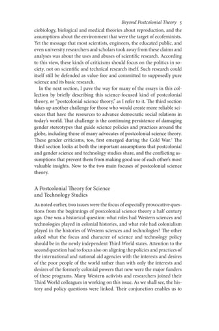 Beyond Postcolonial Theory    5
ciobiology, biological and medical theories about reproduction, and the
assumptions about the environment that were the target of ecofeminists.
Yet the message that most scientists, engineers, the educated public, and
even university researchers and scholars took away from these claims and
analyses was about the uses and abuses of scientific research. According
to this view, these kinds of criticisms should focus on the politics in so-
ciety, not on scientific and technical research itself. Such research could
itself still be defended as value-free and committed to supposedly pure
science and its basic research.
In the next section, I pave the way for many of the essays in this col-
lection by briefly describing this science-focused kind of postcolonial
theory, or “postcolonial science theory,” as I refer to it. The third section
takes up another challenge for those who would create more reliable sci-
ences that have the resources to advance democratic social relations in
today’s world. That challenge is the continuing persistence of damaging
gender stereotypes that guide science policies and practices around the
globe, including those of many advocates of postcolonial science theory.
These gender criticisms, too, first emerged during the Cold War.7
The
third section looks at both the important assumptions that postcolonial
and gender science and technology studies share, and the conflicting as-
sumptions that prevent them from making good use of each other’s most
valuable insights. Now to the two main focuses of postcolonial science
theory.
A Postcolonial Theory for Science
and Technology Studies
As noted earlier, two issues were the focus of especially provocative ques-
tions from the beginnings of postcolonial science theory a half century
ago. One was a historical question: what roles had Western sciences and
technologies played in colonial histories, and what role had colonialism
played in the histories of Western sciences and technologies? The other
asked what the focus and character of science and technology policy
should be in the newly independent Third World states. Attention to the
second question had to focus also on aligning the policies and practices of
the international and national aid agencies with the interests and desires
of the poor people of the world rather than with only the interests and
desires of the formerly colonial powers that now were the major funders
of these programs. Many Western activists and researchers joined their
Third World colleagues in working on this issue. As we shall see, the his-
tory and policy questions were linked. Their conjunction enables us to
 