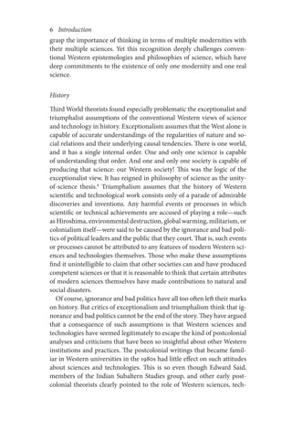 6       Introduction
grasp the importance of thinking in terms of multiple modernities with
their multiple sciences. Yet this recognition deeply challenges conven-
tional Western epistemologies and philosophies of science, which have
deep commitments to the existence of only one modernity and one real
science.
History
Third World theorists found especially problematic the exceptionalist and
triumphalist assumptions of the conventional Western views of science
and technology in history. Exceptionalism assumes that the West alone is
capable of accurate understandings of the regularities of nature and so-
cial relations and their underlying causal tendencies. There is one world,
and it has a single internal order. One and only one science is capable
of understanding that order. And one and only one society is capable of
producing that science: our Western society! This was the logic of the
exceptionalist view. It has reigned in philosophy of science as the unity-
of-science thesis.8
Triumphalism assumes that the history of Western
scientific and technological work consists only of a parade of admirable
discoveries and inventions. Any harmful events or processes in which
scientific or technical achievements are accused of playing a role—such
as Hiroshima, environmental destruction, global warming, militarism, or
colonialism itself—were said to be caused by the ignorance and bad poli-
tics of political leaders and the public that they court. That is, such events
or processes cannot be attributed to any features of modern Western sci-
ences and technologies themselves. Those who make these assumptions
find it unintelligible to claim that other societies can and have produced
competent sciences or that it is reasonable to think that certain attributes
of modern sciences themselves have made contributions to natural and
social disasters.
Of course, ignorance and bad politics have all too often left their marks
on history. But critics of exceptionalism and triumphalism think that ig-
norance and bad politics cannot be the end of the story. They have argued
that a consequence of such assumptions is that Western sciences and
technologies have seemed legitimately to escape the kind of postcolonial
analyses and criticisms that have been so insightful about other Western
institutions and practices. The postcolonial writings that became famil-
iar in Western universities in the 1980s had little effect on such attitudes
about sciences and technologies. This is so even though Edward Said,
members of the Indian Subaltern Studies group, and other early post-
colonial theorists clearly pointed to the role of Western sciences, tech-
 