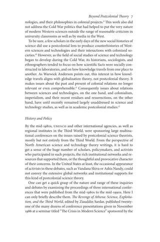 Beyond Postcolonial Theory    7
nologies, and their philosophies in colonial projects.9
This work also did
not address the Cold War politics that had helped to put the very nature
of modern Western sciences outside the range of reasonable criticism in
university classrooms as well as by media in the West.
To be sure, a few scholars in the early days of the new social histories of
science did use a postcolonial lens to produce counterhistories of West-
ern sciences and technologies and their interactions with colonized so-
cieties.10
However, as the field of social studies of science and technology
began to develop during the Cold War, its historians, sociologists, and
ethnographers tended to focus on how scientific facts were socially con-
structed in laboratories, and on how knowledge travels from one place to
another. As Warwick Anderson points out, this interest in how knowl-
edge travels aligns with globalization theory, not postcolonial theory. It
makes issues about the past and present of colonial relations no longer
relevant or even comprehensible.11
Consequently issues about relations
between sciences and technologies, on the one hand, and colonialism,
imperialism, and their recent residues and resurrections, on the other
hand, have until recently remained largely unaddressed in science and
technology studies, as well as in academic postcolonial studies.12
History and Policy
By the mid-1980s, UNESCO and other international agencies, as well as
regional institutes in the Third World, were sponsoring large multina-
tional conferences on the issues raised by postcolonial science theorists,
mostly but not entirely from the Third World. From the perspective of
North American science and technology theory writings, it is hard to
get a sense of the huge number of scholars, policymakers, and activists
who participated in such projects, the rich institutional networks and re-
sources that supported them, or the thoughtful and provocative character
of their concerns. In the United States at least, the occasional appearance
of activists in these debates, such as Vandana Shiva or Ashis Nandy, could
not convey the extensive global networks and institutional supports for
this kind of postcolonial science theory.
One can get a quick grasp of the nature and range of these inquiries
and debates by examining the proceedings of three international confer-
ences that were published from the mid-1980s to the mid-1990s. Here I
can only briefly describe them. The Revenge of Athena: Science, Exploita-
tion, and the Third World, edited by Ziauddin Sardar, published twenty-
one of the many dozens of conference presentations given in November
1986 at a seminar titled “The Crisis in Modern Science” sponsored by the
 