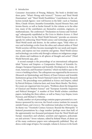8       Introduction
Consumer Association of Penang, Malaysia. The book is divided into
three parts: “What’s Wrong with Science?,” “Science and Third World
Domination,” and “Third World Possibilities.” Contributors to the col-
lection include figures—now well known in the field—such as Vandana
Shiva, Claude Alvares, Susantha Goonatilake, Seyyed Hossein Nasr, and
Jerome Ravetz, as well as Sardar himself. In this volume as in the other
two, many of the contributors are themselves scientists, engineers, or
mathematicians. The conference’s “Declaration on Science and Technol-
ogy,” subsequently republished as The Crisis in Modern Science: A Third
World Perspective, by the Third World Network,13
provides an extensive
agenda for redirecting Third World science and technology projects to
Third World needs and desires. As the authors argue, “Only when sci-
ence and technology evolve from the ethos and cultural milieu of Third
World societies will they become meaningful for our needs and require-
ments, and express our true creativity and genius. Third World science
and technology can evolve only through a reliance on indigenous catego-
ries, idioms and traditions in all spheres of thought and action” (Third
World Network 1993, 487).
A second example is the proceedings of an international colloquium
titled “Science and Empires—a Comparative History of Scientific Ex-
changes: European Expansion and Scientific Development in Asian, Af-
rican, American, and Oceanian Countries,” which was held in 1990 in the
UNESCO building in Paris. The colloquium was organized by the REHSEIS
(Research on Epistemology and History of Exact Sciences and Scientific
Institutions) group of the French National Center for Scientific Research
(CNRS). The proceedings were published as Science and Empires, edited
by Patrick Petitjean, Catherine Jami, and Anne Marie Moulin. The thirty-
five essays are organized into two parts, “Problems about the Integration
of Classical and Modern Science” and “European Scientific Expansion
and Political Strategies.” A number of First World scholars contribute
papers, including the three editors, as well as Nancy Leys Stepan, Lewis
Pyenson, and Michael A. Osborne.
Finally, another set of proceedings contains papers presented at a con-
ference sponsored by ORSTOM, the French science institute for research
outside France, and UNESCO. The conference took place in Paris in 1994.
Its theme was “Twentieth Century Sciences: Beyond the Metropolis.” It
featured presentations by a large number (perhaps more than half) of
the approximately two thousand participants from the Third World and
Europe: researchers and scholars, scientists and engineers, policymak-
ers and activists.14
Seven volumes, edited by Roland Waast, of about 150
of the many conference papers were subsequently published. They ad-
dress a wide range of topics. For example, volume 6, Sciences in the South:
 