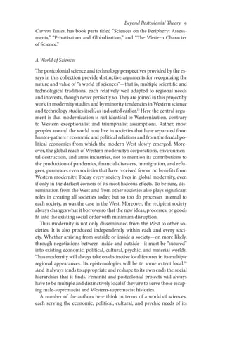 Beyond Postcolonial Theory    9
Current Issues, has book parts titled “Sciences on the Periphery: Assess-
ments,” “Privatisation and Globalization,” and “The Western Character
of Science.”
A World of Sciences
The postcolonial science and technology perspectives provided by the es-
says in this collection provide distinctive arguments for recognizing the
nature and value of “a world of sciences”—that is, multiple scientific and
technological traditions, each relatively well adapted to regional needs
and interests, though never perfectly so. They are joined in this project by
work in modernity studies and by minority tendencies in Western science
and technology studies itself, as indicated earlier.15
Here the central argu-
ment is that modernization is not identical to Westernization, contrary
to Western exceptionalist and triumphalist assumptions. Rather, most
peoples around the world now live in societies that have separated from
hunter-gatherer economic and political relations and from the feudal po-
litical economies from which the modern West slowly emerged. More-
over, the global reach of Western modernity’s corporations, environmen-
tal destruction, and arms industries, not to mention its contributions to
the production of pandemics, financial disasters, immigration, and refu-
gees, permeates even societies that have received few or no benefits from
Western modernity. Today every society lives in global modernity, even
if only in the darkest corners of its most hideous effects. To be sure, dis-
semination from the West and from other societies also plays significant
roles in creating all societies today, but so too do processes internal to
each society, as was the case in the West. Moreover, the recipient society
always changes what it borrows so that the new ideas, processes, or goods
fit into the existing social order with minimum disruption.
Thus modernity is not only disseminated from the West to other so-
cieties. It is also produced independently within each and every soci-
ety. Whether arriving from outside or inside a society—or, more likely,
through negotiations between inside and outside—it must be “sutured”
into existing economic, political, cultural, psychic, and material worlds.
Thus modernity will always take on distinctive local features in its multiple
regional appearances. Its epistemologies will be to some extent local.16
And it always tends to appropriate and reshape to its own ends the social
hierarchies that it finds. Feminist and postcolonial projects will always
have to be multiple and distinctively local if they are to serve those escap-
ing male-supremacist and Western-supremacist histories.
A number of the authors here think in terms of a world of sciences,
each serving the economic, political, cultural, and psychic needs of its
 