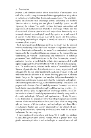 10       Introduction
peoples. And all these sciences are in many kinds of interactions with
each other: conflicts, negotiations, coalitions, appropriations, integrations
of parts of one with the other, disseminations, and more.17
The urge to in-
tegrate or assimilate other knowledge systems completely into modern
Western sciences, leaving just one global knowledge system, should
vig­­­­
orously be resisted. This would continue the tragic destruction and
suppression of fruitful cultural diversity in knowledge systems that has
characterized Western colonialism and imperialism. Fortunately such
tendencies toward a monological knowledge system are widely resisted
at least in practice these days, as many of the essays will demonstrate.
Developing epistemologies adequate to a world of sciences is at this point
an uncompleted project.
Such theories of knowledge must confront the reality that the contrast
between modernity and tradition that has been so important to modern-
izationtheoristsisneitherasclearnorasusefulasmodernizationtheorists
imagined. In the postcolonial literatures, one can see the contrast blurred,
undermined, or “worked”—manipulated and destabilized—in historical
practices of Third World societies and in the West. For example, the mod-
ernization theorists argued that the policies they recommended would
replace supposedly backward traditions with modern beliefs and prac-
tices. Yet modernization, whether in the hands of the neoliberal World
Bank or of post-Marxian dependencia theory, simply appropriated and
subjugated to its own ends traditional households, women’s work, and
traditional family relations in its nation-building practices (Catherine
Scott). Essays on the importance of so-called indigenous knowledge to
indigenous societies and to ours, as well as the complexity and sophisti-
cation of indigenous knowledge, undermine modernity’s intellectual and
pragmatic devaluation of such knowledge systems. The essays here about
South Pacific navigation (Goodenough) and Cree hunting practices (Co-
lin Scott) provide good examples of such knowledge systems. Today ad-
vocates for traditional knowledge systems defend them by using modern
electronic technologies (Warren) and legal contracts (Brush, Hayden).
Some do insist on the importance of further integrating such systems into
modern Western sciences (Goonatilake), and others advocate integrating
selected elements of Western sciences and technologies into them (Hop-
pers, Sardar). Readers can identify additional ways in which both sup-
posedly traditional and supposedly modern societies work the boundar-
ies between the two categories.
I have mentioned women here and there. Yet it would be a mistake
to think that gender refers only to women. What is gender? How have
gender issues shaped sciences and technologies in colonial, imperial, and
 