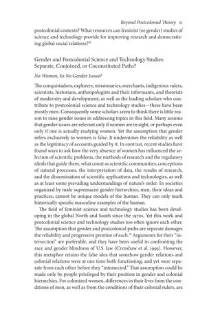 Beyond Postcolonial Theory    11
postcolonial contexts? What resources can feminist (or gender) studies of
science and technology provide for improving research and democratiz-
ing global social relations?18
Gender and Postcolonial Science and Technology Studies:
Separate, Conjoined, or Coconstituted Paths?
No Women, So No Gender Issues?
The conquistadors, explorers, missionaries, merchants, indigenous rulers,
scientists, historians, anthropologists and their informants, and theorists
of modernity and development, as well as the leading scholars who con-
tribute to postcolonial science and technology studies—these have been
mostly men. Consequently some scholars seem to think there is little rea-
son to raise gender issues in addressing topics in this field. Many assume
that gender issues are relevant only if women are in sight, or perhaps even
only if one is actually studying women. Yet the assumption that gender
refers exclusively to women is false. It undermines the reliability as well
as the legitimacy of accounts guided by it. In contrast, recent studies have
found ways to ask how the very absence of women has influenced the se-
lection of scientific problems, the methods of research and the regulatory
ideals that guide them, what count as scientific communities, conceptions
of natural processes, the interpretation of data, the results of research,
and the dissemination of scientific applications and technologies, as well
as at least some prevailing understandings of nature’s order. In societies
organized by male-supremacist gender hierarchies, men, their ideas and
practices, cannot be unique models of the human. They can only mark
historically specific masculine examples of the human.
The field of feminist science and technology studies has been devel-
oping in the global North and South since the 1970s. Yet this work and
postcolonial science and technology studies too often ignore each other.
The assumption that gender and postcolonial paths are separate damages
the reliability and progressive promise of each.19
Arguments for their “in-
tersection” are preferable, and they have been useful in confronting the
race and gender blindness of U.S. law (Crenshaw et al. 1995). However,
this metaphor retains the false idea that somehow gender relations and
colonial relations were at one time both functioning, and yet were sepa-
rate from each other before they “intersected.” That assumption could be
made only by people privileged by their position in gender and colonial
hierarchies. For colonized women, differences in their lives from the con-
ditions of men, as well as from the conditions of their colonial rulers, are
 