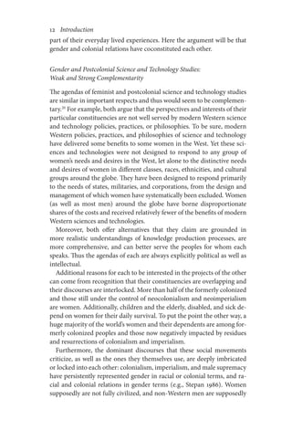 12       Introduction
part of their everyday lived experiences. Here the argument will be that
gender and colonial relations have coconstituted each other.
Gender and Postcolonial Science and Technology Studies:
Weak and Strong Complementarity
The agendas of feminist and postcolonial science and technology studies
are similar in important respects and thus would seem to be complemen-
tary.20
For example, both argue that the perspectives and interests of their
particular constituencies are not well served by modern Western science
and technology policies, practices, or philosophies. To be sure, modern
Western policies, practices, and philosophies of science and technology
have delivered some benefits to some women in the West. Yet these sci-
ences and technologies were not designed to respond to any group of
women’s needs and desires in the West, let alone to the distinctive needs
and desires of women in different classes, races, ethnicities, and cultural
groups around the globe. They have been designed to respond primarily
to the needs of states, militaries, and corporations, from the design and
management of which women have systematically been excluded. Women
(as well as most men) around the globe have borne disproportionate
shares of the costs and received relatively fewer of the benefits of modern
Western sciences and technologies.
Moreover, both offer alternatives that they claim are grounded in
more realistic understandings of knowledge production processes, are
more comprehensive, and can better serve the peoples for whom each
speaks. Thus the agendas of each are always explicitly political as well as
intellectual.
Additional reasons for each to be interested in the projects of the other
can come from recognition that their constituencies are overlapping and
their discourses are interlocked. More than half of the formerly colonized
and those still under the control of neocolonialism and neoimperialism
are women. Additionally, children and the elderly, disabled, and sick de-
pend on women for their daily survival. To put the point the other way, a
huge majority of the world’s women and their dependents are among for-
merly colonized peoples and those now negatively impacted by residues
and resurrections of colonialism and imperialism.
Furthermore, the dominant discourses that these social movements
criticize, as well as the ones they themselves use, are deeply imbricated
or locked into each other: colonialism, imperialism, and male supremacy
have persistently represented gender in racial or colonial terms, and ra-
cial and colonial relations in gender terms (e.g., Stepan 1986). Women
supposedly are not fully civilized, and non-Western men are supposedly
 