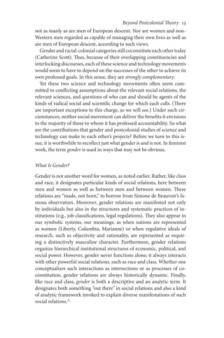 Beyond Postcolonial Theory    13
not as manly as are men of European descent. Nor are women and non-
Western men regarded as capable of managing their own lives as well as
are men of European descent, according to such views.
Gender and racial-colonial categories still coconstitute each other today
(Catherine Scott). Thus, because of their overlapping constituencies and
interlocking discourses, each of these science and technology movements
would seem to have to depend on the successes of the other to achieve its
own professed goals. In this sense, they are strongly complementary.
Yet these two science and technology movements often seem com-
mitted to conflicting assumptions about the relevant social relations, the
relevant sciences, and questions of who can and should be agents of the
kinds of radical social and scientific change for which each calls. (There
are important exceptions to this charge, as we will see.) Under such cir-
cumstances, neither social movement can deliver the benefits it envisions
to the majority of those to whom it has professed accountability. So what
are the contributions that gender and postcolonial studies of science and
technology can make to each other’s projects? Before we turn to this is-
sue, it is worthwhile to recollect just what gender is and is not. In feminist
work, the term gender is used in ways that may not be obvious.
What Is Gender?
Gender is not another word for women, as noted earlier. Rather, like class
and race, it designates particular kinds of social relations, here between
men and women as well as between men and between women. These
relations are “made, not born,” to borrow from Simone de Beauvoir’s fa-
mous observation. Moreover, gender relations are manifested not only
by individuals but also in the structures and systematic practices of in-
stitutions (e.g., job classifications, legal regulations). They also appear in
our symbolic systems, our meanings, as when nations are represented
as women (Liberty, Columbia, Marianne) or when regulative ideals of
research, such as objectivity and rationality, are represented as requir-
ing a distinctively masculine character. Furthermore, gender relations
organize hierarchical institutional structures of economic, political, and
social power. However, gender never functions alone; it always interacts
with other powerful social relations, such as race and class. Whether one
conceptualizes such interactions as intersections or as processes of co-
constitution, gender relations are always historically dynamic. Finally,
like race and class, gender is both a descriptive and an analytic term. It
designates both something “out there” in social relations and also a kind
of analytic framework invoked to explain diverse manifestations of such
social relations.21
 