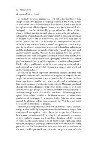 14       Introduction
Gender and Science Studies
This field is by now four decades old. I will not review that history here
except to name five focuses of ongoing concern in the North, as well
as everywhere that Northern sciences have found a home in the South
(though there are additional gender issues in the South, as we shall see).
Such projects have been initiated by groups with different kinds of disci-
plinary, political, and institutional interests in scientific and technologi-
cal research. One such question is where women in the social structures
of modern sciences are (and have been), and why there have been so
few of them in the arenas of the design and management of research.
Another is how and why “sexist sciences” have provided empirical sup-
port for the claimed inferiority of women. A third asks how technologies
and the applications of the results of scientific research have been used
against women’s equality. Women’s health, reproductive, and environ-
mental concerns were among the earliest such focuses here. Fourth, how
do scientific and technical education—pedagogy and curricula—restrict
girls’ and women’s (and boys’) development as scientists and engineers?22
Finally, what is problematic about the epistemologies, methodologies,
and philosophies of science that produce and support such sexist and
androcentric practices?23
Such issues all remain important almost four decades after they were
first posed—unfortunately. Some areas show significant progress—for ex­­­
ample, in increasing access for women to scientific educations, publica­
tions, organizations, and lab and classroom jobs, and in establishing at
least token presences of women in policy contexts. Moreover, significant
changes in health and reproductive policies have occurred for women in
already advantaged groups. As we will see, some feminist epistemological
and methodological work has enabled new kinds of increasingly wide-
spread debates about the relation of different human experiences to the
production of knowledge. Yet women in Africa, Asia, and other places
around the globe, as well as poor women in the West, have not much
benefited from these kinds of progress.
However, neither postcolonial nor Northern feminist science and tech-
nology studies are likely to improve women’s conditions as long as their
fundamental assumptions conflict. From the perspective of Northern
labs, science curricula, and federal policy, it is all too easy to be unaware
of how Northern sciences and technologies function globally. In none
of such contexts can one easily focus on postcolonial or gendered social
relations, indigenous knowledge or feminist research innovations, or the
possibility that Northern residents, men or women, will probably not be
the most valuable agents of democratic social change in science and tech-
 