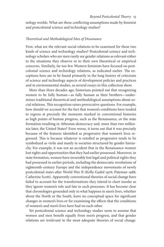 Beyond Postcolonial Theory    15
nology worlds. What are these conflicting assumptions made by feminist
and postcolonial science and technology studies?
Theoretical and Methodological Sites of Dissonance
First, what are the relevant social relations to be examined for these two
kinds of science and technology studies? Postcolonial science and tech-
nology scholars who are men rarely see gender relations as relevant either
to the situations they observe or to their own theoretical or empirical
concerns. Similarly, far too few Western feminists have focused on post-
colonial science and technology relations, as indicated earlier. The ex-
ceptions here are to be found primarily in the long history of criticisms
of science and technology aspects of development policies and practices
and in environmental studies, as several essays in this collection show.
More than three decades ago, historians pointed out that recognizing
women to be fully human—as fully human as their brothers—under-
mines traditional theoretical and methodological assumptions about so-
cial relations. This recognition raises provocative questions. For example,
how should we account for the fact that women’s conditions have tended
to regress at precisely the moments marked in conventional histories
as high points of human progress, such as the Renaissance, or the state
formation resulting in Athenian democracy and, more than two millen-
nia later, the United States? Even worse, it turns out that it was precisely
because of the features identified as progressive that women’s lives re-
gressed. This is because whatever is extolled as progressive tends to be
symbolized as virile and manly in societies structured by gender hierar-
chy. For example, it was not an accident that in the Renaissance women
lost rights and opportunities that they had earlier possessed. Moreover, in
state formation, women have invariably lost legal and political rights they
had possessed in earlier periods, including the democratic revolutions of
eighteenth-century Europe and the independence movements of newly
postcolonial states after World War II (Kelly-Gadol 1976; Pateman 1988;
Catherine Scott). Apparently conventional theories of social change have
failed to account for the transformations they intend to chart insofar as
they ignore women’s role and fate in such processes. It has become clear
that chronologies grounded only in what happens in men’s lives, whether
about the North or the South, leave no conceptual space for significant
changes in women’s lives or for examining the effects that the conditions
of women’s and men’s lives have had on each other.
Yet postcolonial science and technology studies seem to assume that
women and men benefit equally from men’s progress, and that gender
relations are irrelevant to the most adequate theories of social change.
 
