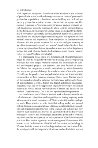 16       Introduction
With important exceptions, the relevant social relations in the accounts
of postcolonial science and technology studies are those of presumably
gender-free imperialism, colonialism, nation building, and the local, ap-
parently gender-free acquiescences or resistances to such processes. Oc-
casional references to “women’s concerns” do not address gendered so-
cial structures or symbolic practices, let alone feminist epistemological,
methodological, or philosophy of science issues. Consequently postcolo-
nial theory cannot understand colonial, imperial, postcolonial, or today’s
neocolonial and neoimperial processes as long as its assumptions obscure
women’s realities and experiences, their standpoints on dominant social
relations, and the gender relations that structure and give meaning to
social institutions and the men’s and women’s lives lived within them. Im-
portant exceptions here that are focused on science and technology issues
include the work of Anne Fausto-Sterling (1994, 2005), Donna Haraway
(1989, 1991), and Vandana Shiva (1989).
It is encouraging to see that a few historians and ethnographers have
begun to identify the gendered symbolic meanings and accompanying
practices that have shaped Western sciences and technologies in colo-
nial and imperial projects. For example, they have focused on scien-
tists’ claims that the greatest scientific value should go to the discoveries
and inventions produced though the manly heroism of scientific quests
(Terrall); on the gender, class, and colonial structure of Jesuit scientific
communities in their overseas missions (Harris 2005; Rhodes 2005);
on the masculine chivalric values of the knowledge gathering by Span-
ish conquistadors as well as British and French colonialists (Canizares-
Esguerra 2005); and on the application of gender stereotypes to colonial
relations in typical British representations of fitness and disease in the
colonies (Harrison 2005). This is an area ripe for further exploration.
In a parallel way, much Western feminist work only rarely sees the so-
cial relations of colonialism and imperialism as having anything to do
with women’s or men’s experiences of Western scientific and technologi-
cal work. These scholars seem to think that as long as they are focused
only on Western women and gender relations, social relations of colonial-
ism and imperialism are irrelevant to the sciences and technologies they
observe. Such assumptions leave us all ignorant both of the history and
practices of sciences and technologies around the globe and of women’s
and men’s variable participation in, and experiences of, such histories and
practices. Thus similar arguments about treating non-Westerners as fully
human reveal the limitations of traditional Eurocentric methodology in
Western feminist science and technology studies—one that is shared, for
the most part, with the larger field of science studies. Each field ignores
 