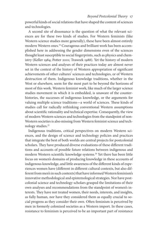 Beyond Postcolonial Theory    17
powerful kinds of social relations that have shaped the content of sciences
and technologies.
A second site of dissonance is the question of what the relevant sci-
ences are for these two kinds of studies. For Western feminists (like
Western science studies more generally), these have been almost entirely
modern Western ones.24
Courageous and brilliant work has been accom-
plished here in addressing the gender dimensions even of the sciences
thought least susceptible to social fingerprints, such as physics and chem-
istry (Keller 1984; Potter 2001; Traweek 1988). Yet the history of modern
Western sciences and analyses of their practices today are almost never
set in the context of the history of Western appropriation of significant
achievements of other cultures’ sciences and technologies, or of Western
destruction of them. Indigenous knowledge traditions, whether in the
West or elsewhere, seem for the most part to be beyond the horizons of
most of this work. Western feminist work, like much of the larger science
studies movement in which it is embedded, is unaware of the counter-
histories, the successes of indigenous knowledge, or the arguments for
valuing multiple science traditions—a world of sciences. These kinds of
studies call for radically rethinking conventional Western assumptions
about scientific rationality and technical expertise. Consequently, the view
of modern Western sciences and technologies from the standpoint of non-
Western societies is also missing from Western feminist science and tech-
nology studies.25
Indigenous traditions, critical perspectives on modern Western sci-
ences, and the design of science and technology policies and practices
that integrate the best of both worlds are central projects for postcolonial
scholars. They have produced diverse evaluations of these different tradi-
tions and accounts of possible future relations between indigenous and
modern Western scientific knowledge systems.26
Yet there has been little
focus on women’s domains of producing knowledge in these accounts of
indigenous knowledge, and little awareness of the different kinds of expe-
riences women have (different in different cultural contexts, but also dif-
ferentfrommen’sinsuchcontexts)thathaveinformedWesternfeminism’s
innovative methodological and epistemological strategies. Nor have post-
colonial science and technology scholars grasped the limitations of their
own analyses and recommendations from the standpoint of women’s in-
terests. They have not treated women, their needs, interests, and insights,
as fully human, nor have they considered them as equally crucial to so-
cial progress as they consider their own. Often feminism is perceived by
men in formerly colonized societies as a Western import. In these cases,
resistance to feminism is perceived to be an important part of resistance
 