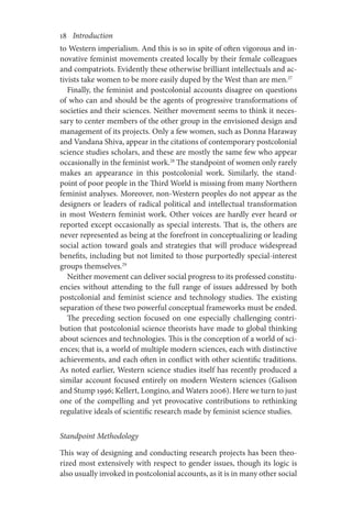 18       Introduction
to Western imperialism. And this is so in spite of often vigorous and in-
novative feminist movements created locally by their female colleagues
and compatriots. Evidently these otherwise brilliant intellectuals and ac-
tivists take women to be more easily duped by the West than are men.27
Finally, the feminist and postcolonial accounts disagree on questions
of who can and should be the agents of progressive transformations of
societies and their sciences. Neither movement seems to think it neces-
sary to center members of the other group in the envisioned design and
management of its projects. Only a few women, such as Donna Haraway
and Vandana Shiva, appear in the citations of contemporary postcolonial
science studies scholars, and these are mostly the same few who appear
occasionally in the feminist work.28
The standpoint of women only rarely
makes an appearance in this postcolonial work. Similarly, the stand-
point of poor people in the Third World is missing from many Northern
feminist analyses. Moreover, non-Western peoples do not appear as the
designers or leaders of radical political and intellectual transformation
in most Western feminist work. Other voices are hardly ever heard or
reported except occasionally as special interests. That is, the others are
never represented as being at the forefront in conceptualizing or leading
social action toward goals and strategies that will produce widespread
benefits, including but not limited to those purportedly special-interest
groups themselves.29
Neither movement can deliver social progress to its professed constitu-
encies without attending to the full range of issues addressed by both
post­­­
colonial and feminist science and technology studies. The existing
separation of these two powerful conceptual frameworks must be ended.
The preceding section focused on one especially challenging contri-
bution that postcolonial science theorists have made to global thinking
about sciences and technologies. This is the conception of a world of sci-
ences; that is, a world of multiple modern sciences, each with distinctive
achievements, and each often in conflict with other scientific traditions.
As noted earlier, Western science studies itself has recently produced a
similar account focused entirely on modern Western sciences (Galison
and Stump 1996; Kellert, Longino, and Waters 2006). Here we turn to just
one of the compelling and yet provocative contributions to rethinking
regulative ideals of scientific research made by feminist science studies.
Standpoint Methodology
This way of designing and conducting research projects has been theo-
rized most extensively with respect to gender issues, though its logic is
also usually invoked in postcolonial accounts, as it is in many other social
 