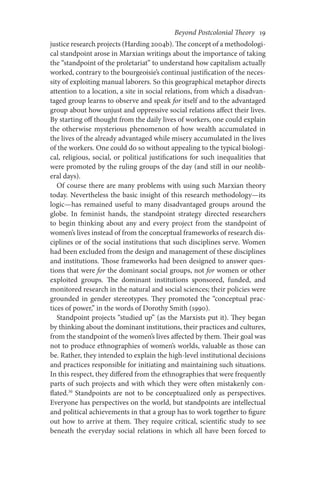 Beyond Postcolonial Theory    19
justice research projects (Harding 2004b). The concept of a methodologi-
cal standpoint arose in Marxian writings about the importance of taking
the “standpoint of the proletariat” to understand how capitalism actually
worked, contrary to the bourgeoisie’s continual justification of the neces-
sity of exploiting manual laborers. So this geographical metaphor directs
attention to a location, a site in social relations, from which a disadvan-
taged group learns to observe and speak for itself and to the advantaged
group about how unjust and oppressive social relations affect their lives.
By starting off thought from the daily lives of workers, one could explain
the otherwise mysterious phenomenon of how wealth accumulated in
the lives of the already advantaged while misery accumulated in the lives
of the workers. One could do so without appealing to the typical biologi-
cal, religious, social, or political justifications for such inequalities that
were promoted by the ruling groups of the day (and still in our neolib­­­
eral days).
Of course there are many problems with using such Marxian theory
today. Nevertheless the basic insight of this research methodology—its
logic—has remained useful to many disadvantaged groups around the
globe. In feminist hands, the standpoint strategy directed researchers
to begin thinking about any and every project from the standpoint of
women’s lives instead of from the conceptual frameworks of research dis-
ciplines or of the social institutions that such disciplines serve. Women
had been excluded from the design and management of these disciplines
and institutions. Those frameworks had been designed to answer ques-
tions that were for the dominant social groups, not for women or other
exploited groups. The dominant institutions sponsored, funded, and
monitored research in the natural and social sciences; their policies were
grounded in gender stereotypes. They promoted the “conceptual prac-
tices of power,” in the words of Dorothy Smith (1990).
Standpoint projects “studied up” (as the Marxists put it). They began
by thinking about the dominant institutions, their practices and cultures,
from the standpoint of the women’s lives affected by them. Their goal was
not to produce ethnographies of women’s worlds, valuable as those can
be. Rather, they intended to explain the high-level institutional decisions
and practices responsible for initiating and maintaining such situations.
In this respect, they differed from the ethnographies that were frequently
parts of such projects and with which they were often mistakenly con-
flated.30
Standpoints are not to be conceptualized only as perspectives.
Everyone has perspectives on the world, but standpoints are intellectual
and political achievements in that a group has to work together to figure
out how to arrive at them. They require critical, scientific study to see
beneath the everyday social relations in which all have been forced to
 