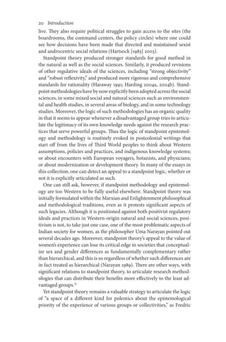 20       Introduction
live. They also require political struggles to gain access to the sites (the
boardrooms, the command centers, the policy circles) where one could
see how decisions have been made that directed and maintained sexist
and androcentric social relations (Hartsock [1983] 2003).
Standpoint theory produced stronger standards for good method in
the natural as well as the social sciences. Similarly, it produced revisions
of other regulative ideals of the sciences, including “strong objectivity”
and “robust reflexivity,” and produced more rigorous and comprehensive
standards for rationality (Haraway 1991; Harding 2004a, 2004b). Stand-
pointmethodologieshavebynowexplicitlybeenadoptedacrossthesocial
sciences, in some mixed social and natural sciences such as environmen-
tal and health studies, in several areas of biology, and in some technology
studies. Moreover, the logic of such methodologies has an organic quality
in that it seems to appear whenever a disadvantaged group tries to articu-
late the legitimacy of its own knowledge needs against the research prac-
tices that serve powerful groups. Thus the logic of standpoint epistemol-
ogy and methodology is routinely evoked in postcolonial writings that
start off from the lives of Third World peoples to think about Western
assumptions, policies and practices, and indigenous knowledge systems;
or about encounters with European voyagers, botanists, and physicians;
or about modernization or development theory. In many of the essays in
this collection, one can detect an appeal to a standpoint logic, whether or
not it is explicitly articulated as such.
One can still ask, however, if standpoint methodology and epistemol-
ogy are too Western to be fully useful elsewhere. Standpoint theory was
initially formulated within the Marxian and Enlightenment philosophical
and methodological traditions, even as it protests significant aspects of
such legacies. Although it is positioned against both positivist regulatory
ideals and practices in Western-origin natural and social sciences, posi-
tivism is not, to take just one case, one of the most problematic aspects of
Indian society for women, as the philosopher Uma Narayan pointed out
several decades ago. Moreover, standpoint theory’s appeal to the value of
women’s experience can lose its critical edge in societies that conceptual-
ize sex and gender differences as fundamentally complementary rather
than hierarchical, and this is so regardless of whether such differences are
in fact treated as hierarchical (Narayan 1989). There are other ways, with
significant relations to standpoint theory, to articulate research method-
ologies that can distribute their benefits more effectively to the least ad-
vantaged groups.31
Yet standpoint theory remains a valuable strategy to articulate the logic
of “a space of a different kind for polemics about the epistemological
priority of the experience of various groups or collectivities,” as Fredric
 