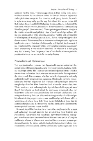 Beyond Postcolonial Theory    21
Jameson put the point. “The presupposition is that, owing to its struc-
tural situation in the social order and to the specific forms of oppression
and exploitation unique to that situation, each group lives in the world
in a phenomenologically specific way that allows it to see, or better still,
that makes it unavoidable for that group to see and know, features of the
world that remain obscure, invisible, or merely occasional and secondary
for other groups” (Jameson 2004).32
Standpoint approaches can recognize
the positive scientific and political value of local knowledge without fall-
ing into claims either of its absolute, universal validity and applicability
or of its legitimacy by only local standards. That is, standpoint approaches
do not commit their users either to problematic older positivist regulative
ideals or to a mere relativism of claims valid only in their local context. It
is a symptom of the originality of this approach that so many readers can’t
resist interpreting it only as either absolutist or relativist in a damaging
way. Yet, it is only from the perspective of the absolutist’s exceptionalist
position that these do appear to be the only choices.
Provocations and Illuminations
This introduction has explored two theoretical frameworks that can illu-
minate some of the most puzzling and provocative intellectual and politi-
cal challenges of the day. Sciences (and technologies) and their societies
coconstitute each other. Each provides resources for the development of
the other—and this can occur whether such development is politically
and intellectually progressive or regressive. This insight supports postco-
lonial and feminist arguments that sciences and technologies are never
completely value-free. How should we think about the virtues of modern
Western sciences and technologies in light of these challenging views of
them? How should we think about the knowledge systems of other cul-
tures? How should we think about many non-Western sciences and tech-
nologies that today function effectively for cognitively valuable and po-
litically admirable projects in their own world and yet still do not address
women’s needs where these differ from men’s? What about those that do
and must function in a modern world but find themselves in some of the
most deprived locations in that world?
By now it should be clear that there cannot be a single recipe for science
and technology research projects that are desirable from feminist and
postcolonial standpoints. We can at least agree that we should not sup-
port one that conforms to the traditional Western conception of progress
and how to achieve it. Women and men in different eras and places expe-
rience differently the nature and effects of colonialism, imperialism, post-
colonialism, neocolonialism, and the sciences and technologies that these
 