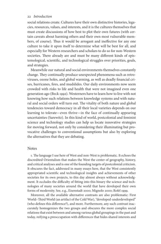 22       Introduction
social relations create. Cultures have their own distinctive histories, lega-
cies, resources, values, and interests, and it is the cultures themselves that
must create discussions of how best to plot their own futures (with cer-
tain caveats about harming others and their own most vulnerable mem­­­
bers, of course). Thus it would be arrogant and ineffective for any one
culture to take it upon itself to determine what will be best for all, and
especially for Western researchers and scholars to do so for non-Western
societies. There already are and must be many different kinds of epis-
temological, scientific, and technological struggles over priorities, goals,
and strategies.
Meanwhile our natural and social environments themselves constantly
change. They continually produce unexpected phenomena such as retro-
viruses, ozone holes, and global warming, as well as deadly financial cri-
ses, hurricanes, fires, and mudslides. Our daily environments now seem
crowded with risks to life and health that were not imagined even one
generation ago (Beck 1992). Westerners have to learn how to live with not
knowing how such relations between knowledge systems and with natu-
ral and social orders will turn out. The vitality of both nature and global
tendencies toward democracy in all their local varieties depends on our
learning to tolerate—even thrive—in the face of continually appearing
uncertainties (Sarewitz). In this kind of world, postcolonial and feminist
science and technology studies can help us locate innovative strategies
for moving forward, not only by considering their illuminating but pro-
vocative challenges to conventional assumptions but also by exploring
the alternatives that they are debating.
Notes
1. The language I use here of West and non-West is problematic. It echoes the
discredited Orientalism that makes the West the center of geography, history,
and critical analyses and is one of the founding targets of postcolonial criticism.
It obscures the fact, addressed in many essays here, that the West consistently
appropriated scientific and technological insights and achievements of other
societies for its own projects, to this day almost always without acknowledg-
ment. It occludes the difficulty of fitting into this binary the science and tech-
nologies of many societies around the world that have developed their own
forms of modernity. See, e.g., Eisenstadt 2000; Mignolo 2000; Rofel 1999.
Moreover, all the available alternative contrasts are also problematic: First
World–Third World (an artifact of the Cold War), “developed-underdeveloped”
(who defines this difference?), and more. Furthermore, any such contrast inac-
curately homogenizes the two groups and obscures the more complex social
relations that exist between and among various global groupings in the past and
today, reifying a preoccupation with differences that hides shared interests and
 