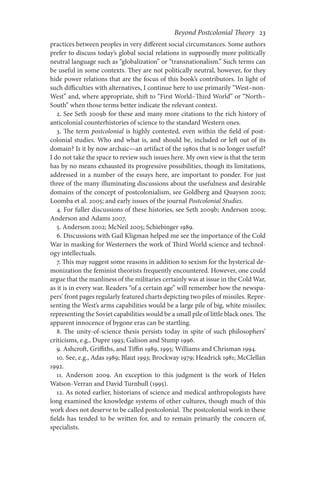Beyond Postcolonial Theory    23
practices between peoples in very different social circumstances. Some authors
prefer to discuss today’s global social relations in supposedly more politically
neutral language such as “globalization” or “transnationalism.” Such terms can
be useful in some contexts. They are not politically neutral, however, for they
hide power relations that are the focus of this book’s contributors. In light of
such difficulties with alternatives, I continue here to use primarily “West–non-
West” and, where appropriate, shift to “First World–Third World” or “North–
South” when those terms better indicate the relevant context.
2. See Seth 2009b for these and many more citations to the rich history of
anticolonial counterhistories of science to the standard Western ones.
3. The term postcolonial is highly contested, even within the field of post-
colonial studies. Who and what is, and should be, included or left out of its
domain? Is it by now archaic—an artifact of the 1980s that is no longer useful?
I do not take the space to review such issues here. My own view is that the term
has by no means exhausted its progressive possibilities, though its limitations,
addressed in a number of the essays here, are important to ponder. For just
three of the many illuminating discussions about the usefulness and desirable
domains of the concept of postcolonialism, see Goldberg and Quayson 2002;
Loomba et al. 2005; and early issues of the journal Postcolonial Studies.
4. For fuller discussions of these histories, see Seth 2009b; Anderson 2009;
Anderson and Adams 2007.
5. Anderson 2002; McNeil 2005; Schiebinger 1989.
6. Discussions with Gail Kligman helped me see the importance of the Cold
War in masking for Westerners the work of Third World science and technol-
ogy intellectuals.
7. This may suggest some reasons in addition to sexism for the hysterical de-
monization the feminist theorists frequently encountered. However, one could
argue that the manliness of the militaries certainly was at issue in the Cold War,
as it is in every war. Readers “of a certain age” will remember how the newspa-
pers’ front pages regularly featured charts depicting two piles of missiles. Repre-
senting the West’s arms capabilities would be a large pile of big, white missiles;
representing the Soviet capabilities would be a small pile of little black ones. The
apparent innocence of bygone eras can be startling.
8. The unity-of-science thesis persists today in spite of such philosophers’
criticisms, e.g., Dupre 1993; Galison and Stump 1996.
9. Ashcroft, Griffiths, and Tiffin 1989, 1995; Williams and Chrisman 1994.
10. See, e.g., Adas 1989; Blaut 1993; Brockway 1979; Headrick 1981; McClellan
1992.
11. Anderson 2009. An exception to this judgment is the work of Helen
Watson-Verran and David Turnbull (1995).
12. As noted earlier, historians of science and medical anthropologists have
long examined the knowledge systems of other cultures, though much of this
work does not deserve to be called postcolonial. The postcolonial work in these
fields has tended to be written for, and to remain primarily the concern of,
specialists.
 