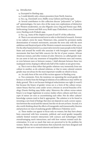 24       Introduction
13. Excerpted in Harding 1993.
14. I could identify only a dozen presenters from North America.
15. See, e.g., Eisenstadt 2000; Maffie 2009; Galison and Stump 1996.
16. Several contributors to this collection discuss “polycentric” or “polyvo-
cal” epistemologies. For just a few of the many new explorations of distinctive
non-Western modernities, see also Mignolo 2000; Ong and Nonini 1997; Shih,
forthcoming; Lionnet and Shih 2005; Rofel 1999; Chakrabarty 2000; Eisenstadt
2000; Harding 2008; Prakash 1999.
17. See, e.g., many of the chapters in parts II and IV of this collection.
18. There is no uncontroversial term to refer to this kind of research. Feminist
is too radical a term for many Westerners who, assisted by persistent media
demonization of women’s movements, associate the term only with the most
ambitious and theatrical parts of the Western women’s movements of the 1970s.
On the other hand, feminist is a conservative term for many people in the United
States and around the world who associate it with bourgeois women’s rights
movements that have had little concern for the lot of poor women, African
American women, and other women of color. However, so-called gender stud-
ies can seem to lack any awareness of inequalities between men and women,
or even between men or between women. I shall alternate between these two
inadequate terms, hoping to offend only half of the readers at any given time.
19. This is not to deny either that gender relations vary immensely from one
culture to another, as do colonial relations, or that in some colonial contexts
gender may not always be the most important variable on which to focus.
20. An early form of the rest of this section appears in Harding 2009.
21. Two comments. First, the insistence on separating the social gender dif-
ferences so firmly from the biological relations of sex differences may well be on
shaky ground. This is not because biological reductionism was right (it wasn’t)
but because the binary of gender versus sex is a form of the culture-versus-
nature binary that has come under severe criticism in several branches of bi-
ology (Fausto-Sterling 1994; Keller 1984). Moreover, the culture-versus-nature
binary is no longer legitimate in science studies where cultures and their con-
cepts of nature are seen as coconstituting each other. Nor do other cultures’
knowledge systems tend to find it appropriate. The solution is to be found in
inventing a new kind of biology that does not depend on such a severe separa-
tion between the social and the natural, but this we do not yet have. Second, it is
also worth thinking about the effects of transgender and transsexuality theories
and practices on ways of analyzing gender differences (Valentine 2007).
22. These studies can appear to focus only on women, but they have always
been concerned with how economic, political, and social gender inequality
unfairly limited women’s interactions with sciences and technologies while
overadvantaging men’s interactions, and with how women resisted such dis-
crimination. It is not so much that men are perceived to be the problem for
women. Rather, the social institutions that exclusively men have designed and
managed do not serve women’s interests and desires well.
 