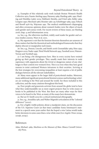 Beyond Postcolonial Theory    25
23. Examples of this relatively early work include Boston Women’s Health
Collective 1970; Fausto-Sterling 1994; Haraway 1989; Harding 1986, 1991; Hard-
ing and Hintikka [1983] 2003; Hubbard, Henifin, and Fried 1982; Keller 1984;
Longino 1990; Merchant 1980; Rossiter 1982–95; Schiebinger 1989, 1993; Tobach
and Rosoff 1978–84; Wajcman 1991. The medical establishment’s disparaging
and often erroneous opinions about women’s bodies were the object of much
early gender and science work. For recent reviews of these issues, see Harding
2008, chap. 4; and Subramaniam 2009.
24. See, e.g., the otherwise excellent, widely used reader for gender and sci-
ence studies courses, Wyer et al. 2001.
25. My argument is not that the feminist theorists themselves are unaware of
these matters but that the theoretical and methodological frameworks that they
deploy obscure or marginalize such issues.
26. See, e.g., Denzin, Lincoln, and Smith 2008; Goonatilake 1984; Hess 1995;
Hoppers 2002; Nader 1996; Third World Network 1993; Turnbull 2000; Watson-
Verran and Turnbull 1995.
27. I am being a bit disingenuous here. Men in every society have resisted
giving up their gender privileges. They usually mask their interests in male
supremacy with arguments about the trivial or dangerous nature of any chal-
lenges to their control over women’s lives. This is so even when they have good
reasons to resist continued Western intrusions in their societies. Arriving at
the best strategies for overcoming inequalities at least requires a lot of public
dialogue between all the relevant stakeholders.
28. Many more appear in the larger field of postcolonial studies. Moreover,
many additional significant postcolonial feminist science and technology schol-
ars are working in the West and around the world. See those included in this
collection, and the many citations throughout this book.
29. Poor people and grassroots activists from around the globe tend to have
what they understandably see as more urgent projects than to write essays or
books to be published in the West. But there are many other ways for their
voices to be heard in the West, as many of the essays here demonstrate.
30. But see D. Smith 2005 for a critical institutional ethnography.
31. See, e.g., Anzaldúa 1981; and Walter Mignolo’s articulation of the “colonial
difference” (2000).
32. For a highly visible polemic about a standpoint claim, see the discussion
of the U.S. Supreme Court (at that time) candidate Sonia Sotomayor’s state-
ment in a speech some years earlier that she hoped a wise Latina would make
better decisions in some cases than a wise white man (Los Angeles Times 2009a,
2009b, 2009c).
References
Adas, Michael. 1989. Machines as the Measure of Man. Ithaca: Cornell Univer-
sity Press.
 