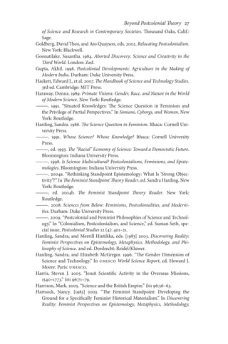 Beyond Postcolonial Theory    27
of Science and Research in Contemporary Societies. Thousand Oaks, Calif.:
Sage.
Goldberg, David Theo, and Ato Quayson, eds. 2002. Relocating Postcolonialism.
New York: Blackwell.
Goonatilake, Susantha. 1984. Aborted Discovery: Science and Creativity in the
Third World. London: Zed.
Gupta, Akhil. 1998. Postcolonial Developments: Agriculture in the Making of
Modern India. Durham: Duke University Press.
Hackett, Edward J., et al. 2007. The Handbook of Science and Technology Studies.
3rd ed. Cambridge: MIT Press.
Haraway, Donna. 1989. Primate Visions: Gender, Race, and Nature in the World
of Modern Science. New York: Routledge.
———. 1991. “Situated Knowledges: The Science Question in Feminism and
the Privilege of Partial Perspectives.” In Simians, Cyborgs, and Women. New
York: Routledge.
Harding, Sandra. 1986. The Science Question in Feminism. Ithaca: Cornell Uni-
versity Press.
———. 1991. Whose Science? Whose Knowledge? Ithaca: Cornell University
Press.
———, ed. 1993. The “Racial” Economy of Science: Toward a Democratic Future.
Bloomington: Indiana University Press.
———. 1998. Is Science Multicultural? Postcolonialisms, Feminisms, and Episte-
mologies. Bloomington: Indiana University Press.
———. 2004a. “Rethinking Standpoint Epistemology: What Is ‘Strong Objec-
tivity’?” In The Feminist Standpoint Theory Reader, ed. Sandra Harding. New
York: Routledge.
———, ed. 2004b. The Feminist Standpoint Theory Reader. New York:
Routledge.
———. 2008. Sciences from Below: Feminisms, Postcolonialities, and Moderni-
ties. Durham: Duke University Press.
———. 2009. “Postcolonial and Feminist Philosophies of Science and Technol-
ogy.” In “Colonialism, Postcolonialism, and Science,” ed. Suman Seth, spe-
cial issue, Postcolonial Studies 12 (4): 401–21.
Harding, Sandra, and Merrill Hintikka, eds. [1983] 2003. Discovering Reality:
Feminist Perspectives on Epistemology, Metaphysics, Methodology, and Phi-
losophy of Science. 2nd ed. Dordrecht: Reidel/Kluwer.
Harding, Sandra, and Elizabeth McGregor. 1996. “The Gender Dimension of
Science and Technology.” In UNESCO World Science Report, ed. Howard J.
Moore. Paris: UNESCO.
Harris, Steven J. 2005. “Jesuit Scientific Activity in the Overseas Missions,
1540–1773.” Isis 96:71–79.
Harrison, Mark. 2005. “Science and the British Empire.” Isis 96:56–63.
Hartsock, Nancy. [1983] 2003. “The Feminist Standpoint: Developing the
Ground for a Specifically Feminist Historical Materialism.” In Discovering
Reality: Feminist Perspectives on Epistemology, Metaphysics, Methodology,
 