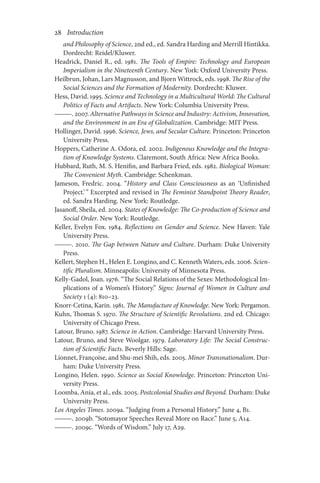 28       Introduction
and Philosophy of Science, 2nd ed., ed. Sandra Harding and Merrill Hintikka.
Dordrecht: Reidel/Kluwer.
Headrick, Daniel R., ed. 1981. The Tools of Empire: Technology and European
Imperialism in the Nineteenth Century. New York: Oxford University Press.
Heilbrun, Johan, Lars Magnusson, and Bjorn Wittrock, eds. 1998. The Rise of the
Social Sciences and the Formation of Modernity. Dordrecht: Kluwer.
Hess, David. 1995. Science and Technology in a Multicultural World: The Cultural
Politics of Facts and Artifacts. New York: Columbia University Press.
———. 2007. Alternative Pathways in Science and Industry: Activism, Innovation,
and the Environment in an Era of Globalization. Cambridge: MIT Press.
Hollinger, David. 1996. Science, Jews, and Secular Culture. Princeton: Princeton
University Press.
Hoppers, Catherine A. Odora, ed. 2002. Indigenous Knowledge and the Integra-
tion of Knowledge Systems. Claremont, South Africa: New Africa Books.
Hubbard, Ruth, M. S. Henifin, and Barbara Fried, eds. 1982. Biological Woman:
The Convenient Myth. Cambridge: Schenkman.
Jameson, Fredric. 2004. “History and Class Consciousness as an ‘Unfinished
Project.’” Excerpted and revised in The Feminist Standpoint Theory Reader,
ed. Sandra Harding. New York: Routledge.
Jasanoff, Sheila, ed. 2004. States of Knowledge: The Co-production of Science and
Social Order. New York: Routledge.
Keller, Evelyn Fox. 1984. Reflections on Gender and Science. New Haven: Yale
University Press.
———. 2010. The Gap between Nature and Culture. Durham: Duke University
Press.
Kellert, Stephen H., Helen E. Longino, and C. Kenneth Waters, eds. 2006. Scien-
tific Pluralism. Minneapolis: University of Minnesota Press.
Kelly-Gadol, Joan. 1976. “The Social Relations of the Sexes: Methodological Im-
plications of a Women’s History.” Signs: Journal of Women in Culture and
Society 1 (4): 810–23.
Knorr-Cetina, Karin. 1981. The Manufacture of Knowledge. New York: Pergamon.
Kuhn, Thomas S. 1970. The Structure of Scientific Revolutions. 2nd ed. Chicago:
University of Chicago Press.
Latour, Bruno. 1987. Science in Action. Cambridge: Harvard University Press.
Latour, Bruno, and Steve Woolgar. 1979. Laboratory Life: The Social Construc-
tion of Scientific Facts. Beverly Hills: Sage.
Lionnet, Françoise, and Shu-mei Shih, eds. 2005. Minor Transnationalism. Dur-
ham: Duke University Press.
Longino, Helen. 1990. Science as Social Knowledge. Princeton: Princeton Uni-
versity Press.
Loomba, Ania, et al., eds. 2005. Postcolonial Studies and Beyond. Durham: Duke
University Press.
Los Angeles Times. 2009a. “Judging from a Personal History.” June 4, B1.
———. 2009b. “Sotomayor Speeches Reveal More on Race.” June 5, A14.
———. 2009c. “Words of Wisdom.” July 17, A29.
 