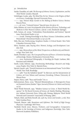 30       Introduction
Sardar, Ziauddin, ed. 1988. The Revenge of Athena: Science, Exploitation, and the
Third World. London: Mansell.
Schiebinger, Londa. 1989. The Mind Has No Sex: Women in the Origins of Mod-
ern Science. Cambridge: Harvard University Press.
———. 1993. Nature’s Body: Gender in the Making of Modern Science. Boston:
Beacon Press.
———, ed. 2005. “Colonial Science.” Special issue, Isis 96:52–87.
Selin, Helaine, ed. 2008. Encyclopaedia of the History of Science, Technology, and
Medicine in Non-Western Cultures. 2nd ed. 2 vols. Dordrecht: Springer.
Seth, Suman, ed. 2009a. “Colonialism, Postcolonialism, and Science.” Special
issue, Postcolonial Studies 12 (4).
———. 2009b. “Putting Knowledge in Its Place: Science, Colonialism, and the
Postcolonial.” Postcolonial Studies 12 (4): 373–88.
Shih, Shu-mei. Forthcoming. Sinophone Studies: A Critical Reader. New York:
Columbia University Press.
Shiva, Vandana. 1989. Staying Alive: Women, Ecology, and Development. Lon-
don: Zed.
———. 1993. Monocultures of the Mind: Perspectives on Biodiversity and Biotech-
nology. New York: Zed.
Smith, Dorothy E. 1990. The Conceptual Practices of Power: A Feminist Sociology
of Knowledge. Boston: Northeastern University Press.
———. 2005. Institutional Ethnography: A Sociology for People. Lanham, Md.:
Rowman and Littlefield.
Smith, Linda Tuhiwai. 1999. Decolonizing Methodology: Research and Indig-
enous Peoples. New York: St. Martin’s Press.
Spivak, Gayatri. 1987. “French Feminism in an International Frame.” In In Other
Worlds. New York: Routledge.
———. 1988. “Can the Subaltern Speak?” In Marxism and the Interpretation of
Culture, ed. Cary Nelson and Lawrence Grossberg. Urbana: University of
Illinois Press.
Stepan, Nancy. 1986. “Race and Gender.” Isis 77.
Subramaniam, Banu. 2009. “Moored Metamorphoses: A Retrospective Essay
on Feminist Science Studies.” Signs: Journal of Women in Culture and Society
34 (4).
Third World Network. 1993. “Modern Science in Crisis: A Third World Re-
sponse.” In The Racial Economy of Science, ed. Sandra Harding. Blooming-
ton: Indiana University Press. (Orig. pub. Penang, Malaysia: Third World
Network and Consumers’ Association of Penang, 1988.)
Tobach, Ethel, and Betty Rosoff, eds. 1978–84. Genes and Gender. 4 vols. New
York: Gordian Press.
Traweek, Sharon. 1988. Beamtimes and Lifetimes: The World of High Energy
Physicists. Cambridge: MIT Press.
Turnbull, David. 2000. Masons, Tricksters, and Cartographers: Comparative
Studies in the Sociology of Science and Indigenous Knowledge. New York:
Harwood Academic Publishers.
 
