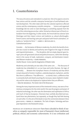 I. Counterhistories
The story [of science and colonialism] is a dual one. One of its aspects concerns
how science and the scientific enterprise formed part of and facilitated colo-
nial development. The other deals with how the colonial experience affected
science and the contemporary scientific enterprise. . . . Science and organized
knowledge did not come to Saint Domingue as something separate from the
rest of the colonizing process but, rather, formed an inherent part of French co-
lonialism from the beginning. In other words, the French did not colonize Saint
Domingue and then import science and medicine as cultural afterthoughts.
French science and learning came part and parcel with French colonialism, vir-
tually as a “productive force.”—James E. McClellan III,
Colonialism and Science
Consider . . . the formation of Western modernity, for which the benefit of em-
pire was crucial; its identity and authority were forged on the stage of colonial
and imperial domination. . . . The disciplines did not simply depend upon Eu-
rope’s prior self-generated cultural and political resources, rather their develop-
ment in the course of trade, exploration, conquest, and domination instanti-
ated Western modernity.—Gyan Prakash,
Another Reason: Science and the Imagination of Modern India
Modernity and coloniality are two sides of the same coin. . . . The discourse of
modernity has embedded in it, as Las Casas and Locke illustrate, the logic of
coloniality. . . . Between the triumphant rhetoric of modernity and that which
remains beyond its frontiers (tradition, underdevelopment, barbarism, and the
like) there is a difference. That difference . . . is colonial, that is, a difference that
is constantly built and rebuilt assuming the necessary values implied in moder-
nity and the values to be displaced or replaced when they are different.
—Walter Mignolo, The Darker Side of the Renaissance
Among the many important events of the nineteenth century, two were of mo-
mentous consequence for the entire world. One was the progress and power of
industrial technology; the other was the domination and exploitation of Africa
and much of Asia by Europeans. Historians have carefully described and ana-
lyzed these two phenomena, but separately, as though they had little bearing
on each other. It is the aim of this book to trace the connections between these
great events.—Daniel R. Headrick, The Tools of Empire: Technology and Euro-
pean Imperialism in the Nineteenth Century
Peoples of European descent have been schooled to think of our-
selves as uniquely responsible for most of humanity’s finest intellectual,
political, ethical, and economic achievements. It is our civilization and
 