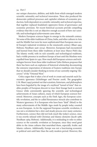 34       Part I
our unique characters, abilities, and skills from which emerged modern
scientific rationality and technical innovation. These also produced the
democratic political processes and capitalist relations of economic pro-
duction, both dependent on scientific rationality and technical expertise,
that together replaced feudalism’s oppressive forms of governance and
economic provision. Yet recent historical accounts provide compelling
evidence that this is not an objective-enough account of how our scien-
tific and technological achievements came about.
Modern European sciences began to emerge in the sixteenth century.
Yet some of the older traditions of China, India, and other cultures in Asia
and the Middle East were far more sophisticated than European ones un-
til Europe’s industrial revolution in the nineteenth century (Blaut 1993;
Hobson; Needham 1956–2004). Moreover, Europeans had encountered
and learned from these older traditions at least since Marco Polo’s day.
The Islamic world, with its rich scientific and technological traditions,
had a visible presence in southern Europe at least until the Muslims were
expelled from Spain in 1492. How much did European sciences and tech-
nologies borrow from these older traditions? John Hobson proposes that
there has been such an explosion of historical scholarship documenting
the extensive importation of elements of Eastern traditions into Europe
that we should consider thinking in terms of our currently ongoing “dis-
covery” of the “Oriental West.”
Critics argue that it takes a lot of work to create and nourish such Eu-
rocentric ignorance (Schiebinger and Proctor 2008). The geographer
J. M. Blaut (1993) pointed out that scientists, historians, and philosophers
have been beguiled by the image of a mythical “tunnel of time” that en-
ables peoples of European descent to trace their lineage back to ancient
Greece while conveniently ignoring the scientific and technological
achievements of Asian cultures, many of which European sciences bor-
rowed. Moreover, concepts such as the Dark Ages, the European scien-
tific revolution, and the so-called Renaissance miracle also contribute to
Western ignorance. It is Europeans who have been “dark” (blind) to the
many achievements of the Middle Ages made by people today counted
as non-European. As for the supposed European scientific revolution, it
was not a revolution but a slow and steady process over many centuries.
Furthermore, science then did not look much like today’s science, since
it was overtly infused with Christian and Islamic elements (Jacob 1988;
Needham 1969; Hobson). Additionally, it is misleading to refer to either
science or the scientific revolution as European, since they owed great
debts to the Asian cultures that nourished them, especially Arabic and
Islamic cultures. Additionally, Europe was not a functioning economic
or political unit until later than the early modern period. However, this
 