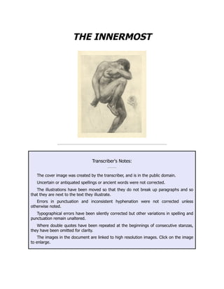THE INNERMOST
Transcriber's Notes:
The cover image was created by the transcriber, and is in the public domain.
Uncertain or antiquated spellings or ancient words were not corrected.
The illustrations have been moved so that they do not break up paragraphs and so
that they are next to the text they illustrate.
Errors in punctuation and inconsistent hyphenation were not corrected unless
otherwise noted.
Typographical errors have been silently corrected but other variations in spelling and
punctuation remain unaltered.
Where double quotes have been repeated at the beginnings of consecutive stanzas,
they have been omitted for clarity.
The images in the document are linked to high resolution images. Click on the image
to enlarge.
 
