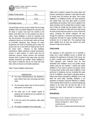 CHM142L Organic Chemistry 1 Laboratory
3rd
Quarter SY 2014-2015
Weight of crude sample 2.0 g
Weight of purified sample 1.78 g
Percentage recovery 89 %
The percentage recovery we got is better than the simple
distillation since we properly followed the instruction that
the steam or vapour must touch the contents at the
bottom of the flask since it is the substance we want to
collect. Steam distillation is useful for extracting most
fats, oils and waxes. This process works well for types of
substances that do not mix with water, which are known
as immiscible substances. Also, because the steam
temperature can remain at the boiling point of water, this
process also has a cost benefit of requiring less fuel for
the steam boiler. However, at high distillation
temperatures volatile substances undergo denaturation,
process in which proteins or nucleic acids lose the
quaternary structure, tertiary structure and secondary
structure which is present in their native state, and some
valuable components get modified. Steam distillation is
best suited in substances that do not mixed with each
other, which are known as immiscible substances.
Table 4: Steam Distillation Observations
OBSERVATION
 The crude p-dichlorobenzene was dissolved in
water wherein there were red-orange and white
colors.
 The red-orange solution was on the top and the
white portion is at the bottom.
 The white part of the solution started to
vaporized and condensed by the condenser as
the distillation continues.
 In the inner wall of the condenser, white solids
are formed.
 The solution crystallized in the cooling bath.
Safety tube is needed to release the excess steam and
pressure, preventing an explosion. It also allow the water
to escape when the pressure get higher. Since steam
distillation is a distillation process, the steam generator
and sample flask must have glass beads to prevent
superheating and bumping. Heat must be applied to the
steam generator and the sample flask to produce steam
and to make the sample boil and produce vapour. The
condenser must always be filled with fresh water during
the entire process because anytime or at any moment the
vapour containing the desired substance will pass
through the condenser. It should be cold because its low
temperature will make the vapour travelling through the
condenser turn to its liquid form. The compound being
steam distilled must not have any reaction with water
because it might cause impurities.
CONCLUSION
The objectives of this experiment are to assemble a
simple and a steam distillation set-up, to identify and
recognize the significance of all parts of the set-up, and
to purify a sample using simple and steam distillation.
These objectives were achieved since we have
assembled both distillation set-up and purified impure
sample using the two methods. I realized that simple
distillation is much easier to perform but greater chance
of having impure product while steam distillation is best
performed in substances that are immiscible like water
and oil. In distillation, never forget to add glass beads or
boiling chips before proceeding to distillation since it will
affect the result badly. Generally, distillation is the
separation of substance using their difference in volatility.
These methods will be useful for us chemical engineering
students in the future who will take the path of the
industry that apply these methods of separation and
purification.
REFERENCES
Anonymous. (n.d.). Organic Chemistry Lab 1
Experiment Packet Fall Quarter 07 .
Retrieved March 5, 2015, from
seattlecentral:
http://www.seattlecentral.edu/faculty/ptr
Experiment 03│ Group No. 5│ 3/5/2015 4 of 5
 