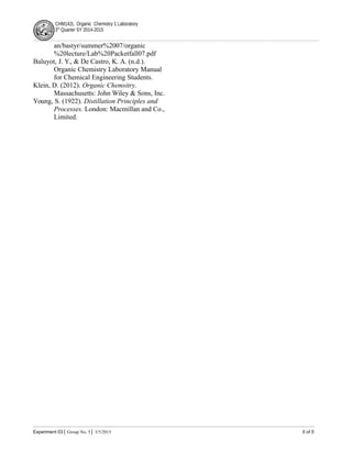 CHM142L Organic Chemistry 1 Laboratory
3rd
Quarter SY 2014-2015
an/bastyr/summer%2007/organic
%20lecture/Lab%20Packetfall07.pdf
Baluyot, J. Y., & De Castro, K. A. (n.d.).
Organic Chemistry Laboratory Manual
for Chemical Engineering Students.
Klein, D. (2012). Organic Chemsitry.
Massachusetts: John Wiley & Sons, Inc.
Young, S. (1922). Distillation Principles and
Processes. London: Macmillan and Co.,
Limited.
Experiment 03│ Group No. 5│ 3/5/2015 5 of 5
 