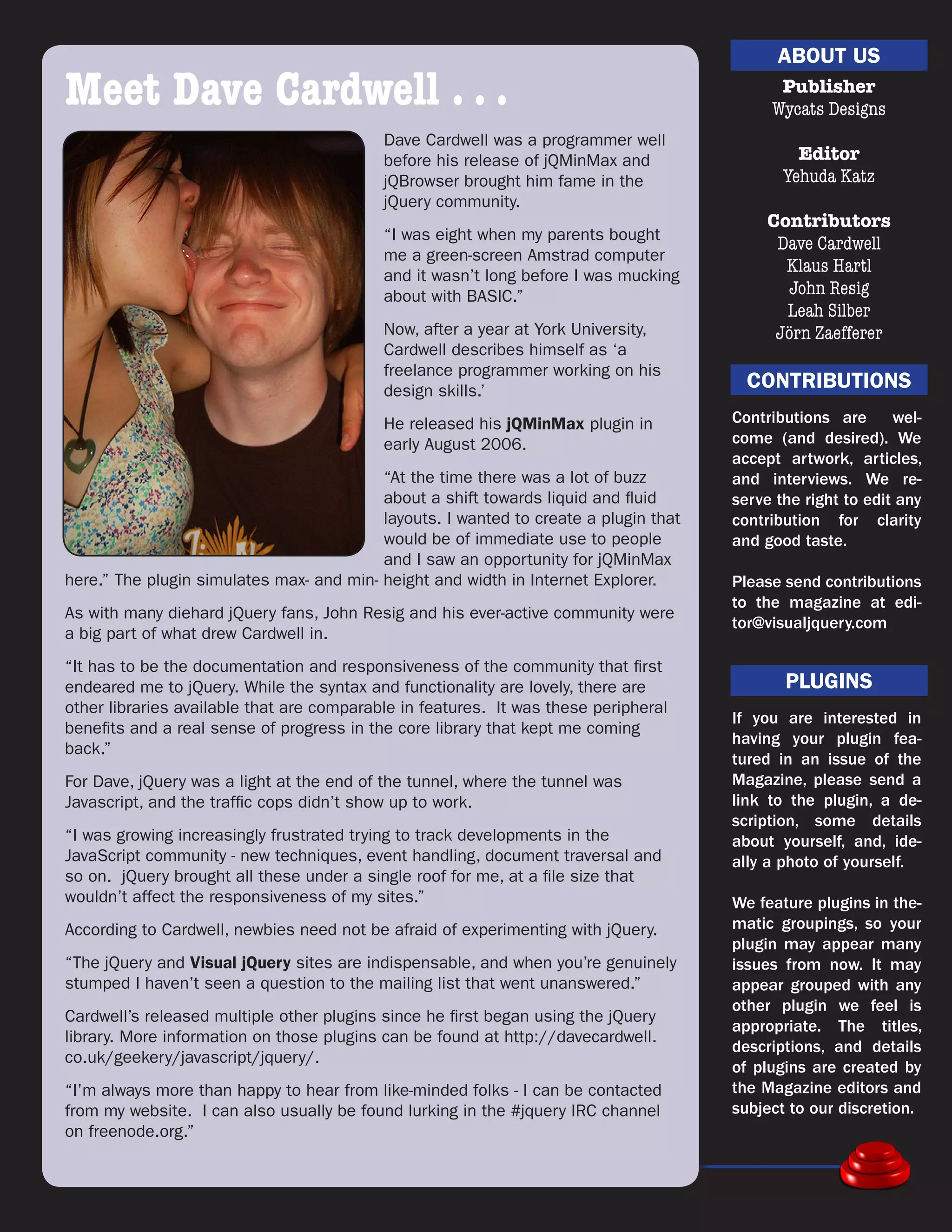 ABOUT US
Meet Dave Cardwell . . .                                                                    Publisher
                                                                                           Wycats Designs
                                           Dave Cardwell was a programmer well
                                           before his release of jQMinMax and                  Editor
                                           jQBrowser brought him fame in the                 Yehuda Katz
                                           jQuery community.
                                                                                           Contributors
                                           “I was eight when my parents bought
                                                                                            Dave Cardwell
                                           me a green-screen Amstrad computer
                                                                                             Klaus Hartl
                                           and it wasn’t long before I was mucking
                                           about with BASIC.”                                John Resig
                                                                                             Leah Silber
                                           Now, after a year at York University,            Jörn Zaefferer
                                           Cardwell describes himself as ‘a
                                           freelance programmer working on his
                                           design skills.’
                                                                                        CONTRIBUTIONS
                                           He released his jQMinMax plugin in         Contributions are      wel-
                                           early August 2006.                         come (and desired). We
                                                                                      accept artwork, articles,
                                          “At the time there was a lot of buzz        and interviews. We re-
                                          about a shift towards liquid and fluid      serve the right to edit any
                                          layouts. I wanted to create a plugin that   contribution for clarity
                                          would be of immediate use to people         and good taste.
                                          and I saw an opportunity for jQMinMax
here.” The plugin simulates max- and min- height and width in Internet Explorer.      Please send contributions
                                                                                      to the magazine at edi-
As with many diehard jQuery fans, John Resig and his ever-active community were
                                                                                      tor@visualjquery.com
a big part of what drew Cardwell in.
“It has to be the documentation and responsiveness of the community that first
endeared me to jQuery. While the syntax and functionality are lovely, there are              PLUGINS
other libraries available that are comparable in features. It was these peripheral
                                                                                      If you are interested in
benefits and a real sense of progress in the core library that kept me coming
                                                                                      having your plugin fea-
back.”
                                                                                      tured in an issue of the
For Dave, jQuery was a light at the end of the tunnel, where the tunnel was           Magazine, please send a
Javascript, and the traffic cops didn’t show up to work.                              link to the plugin, a de-
                                                                                      scription, some details
“I was growing increasingly frustrated trying to track developments in the            about yourself, and, ide-
JavaScript community - new techniques, event handling, document traversal and         ally a photo of yourself.
so on. jQuery brought all these under a single roof for me, at a file size that
wouldn’t affect the responsiveness of my sites.”                                      We feature plugins in the-
According to Cardwell, newbies need not be afraid of experimenting with jQuery.       matic groupings, so your
                                                                                      plugin may appear many
“The jQuery and Visual jQuery sites are indispensable, and when you’re genuinely      issues from now. It may
stumped I haven’t seen a question to the mailing list that went unanswered.”          appear grouped with any
                                                                                      other plugin we feel is
Cardwell’s released multiple other plugins since he first began using the jQuery
                                                                                      appropriate. The titles,
library. More information on those plugins can be found at http://davecardwell.
                                                                                      descriptions, and details
co.uk/geekery/javascript/jquery/.
                                                                                      of plugins are created by
“I’m always more than happy to hear from like-minded folks - I can be contacted       the Magazine editors and
from my website. I can also usually be found lurking in the #jquery IRC channel       subject to our discretion.
on freenode.org.”

 11
 