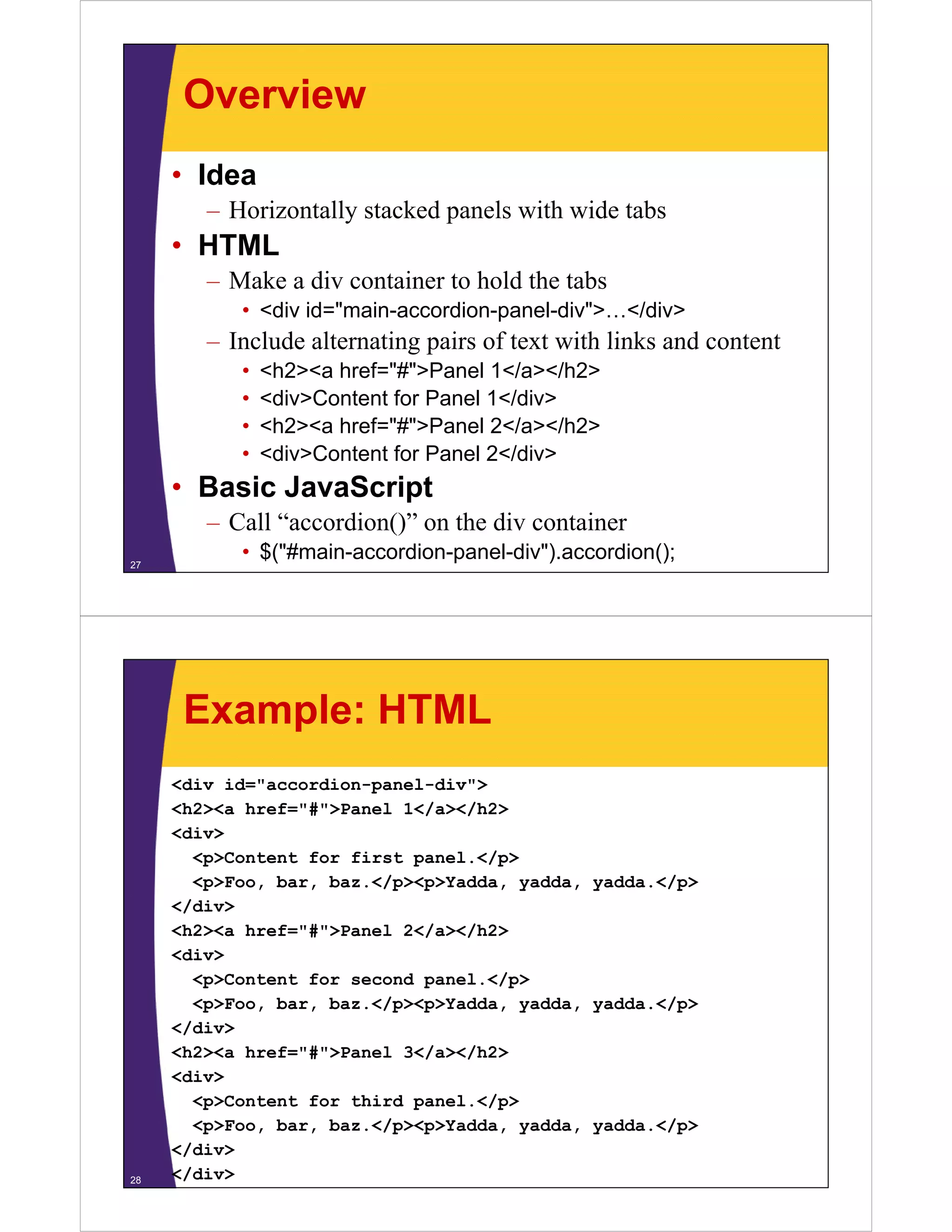 Overview
     • Idea
        – Horizontally stacked panels with wide tabs
     • HTML
        – Make a div container to hold the tabs
           • <div id="main-accordion-panel-div">…</div>
        – Include alternating pairs of text with links and content
           •   <h2><a href="#">Panel 1</a></h2>
           •   <div>Content for Panel 1</div>
           •   <h2><a href="#">Panel 2</ ></h2>
               <h2>< h f "#">P       l 2</a></h2>
           •   <div>Content for Panel 2</div>
     • Basic Ja aSc pt
        as c JavaScript
        – Call “accordion()” on the div container
27
           • $("#main-accordion-panel-div").accordion();




      Example: HTML
     <div id="accordion-panel-div">
     <h2><a href="#">Panel 1</a></h2>
            href= # >Panel
     <div>
       <p>Content for first panel.</p>
       <p>Foo, bar, baz.</p><p>Yadda, yadda, yadda.</p>
     </div>
     <h2><a href="#">Panel 2</a></h2>
     <div>
       <p>Content for second panel.</p>
       <p>Foo, bar, baz.</p><p>Yadda, yadda, yadda.</p>
     </div>
     <h2><a href="#">Panel 3</a></h2>
     <div>
       <p>Content for third panel.</p>
       <p>Foo, bar, baz.</p><p>Yadda, yadda, yadda.</p>
     </div>
28   </div>
 